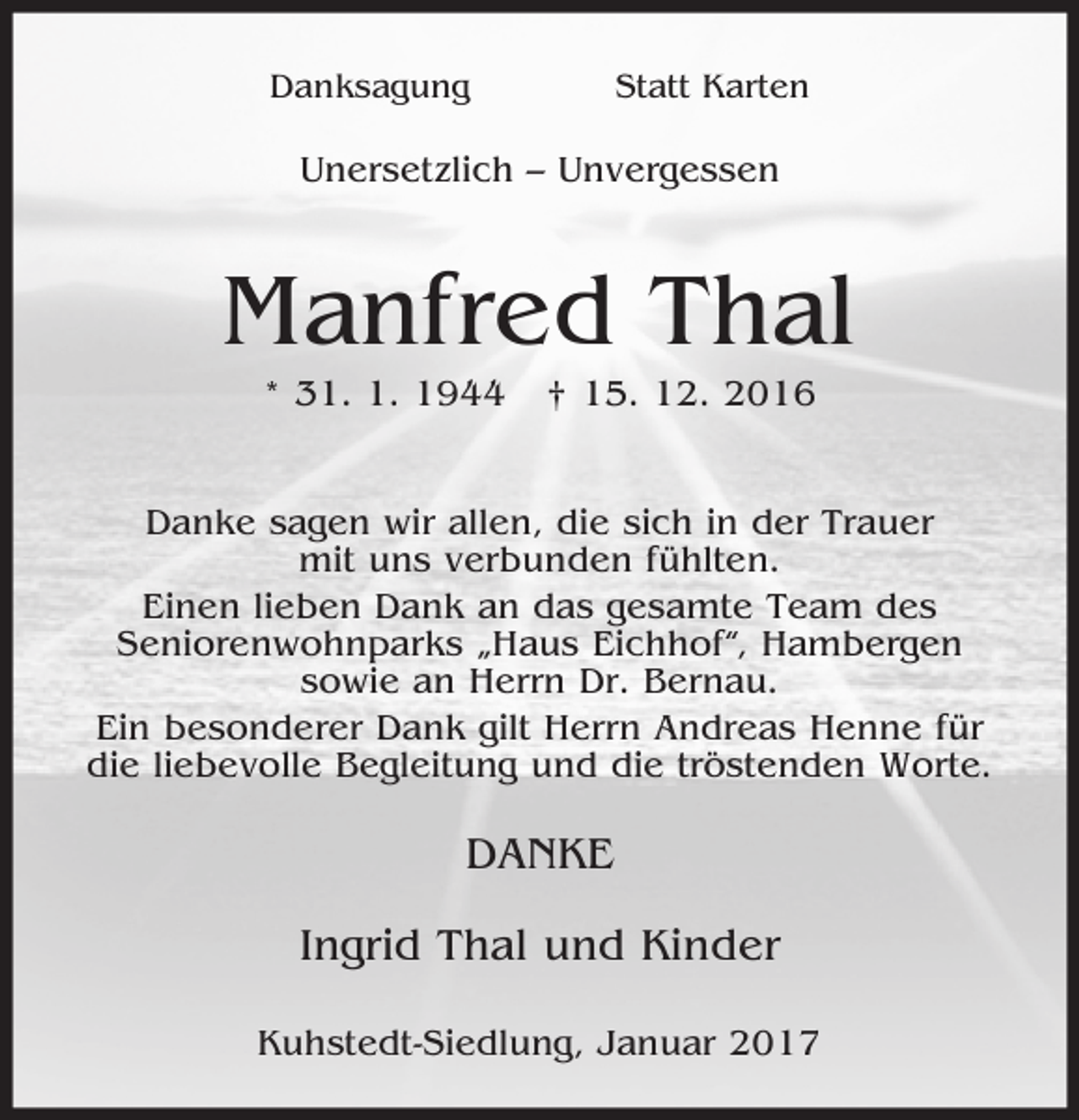 <p>Danksagung</p><p>Statt Karten</p><p>Unersetzlich – Unvergessen</p><p>Manfred Thal<br />* 31. 1. 1944</p><p>† 15. 12. 2016</p><p>Danke sagen wir allen, die sich in der Trauer<br />mit uns verbunden fühlten.<br />Einen lieben Dank an das gesamte Team des<br />Seniorenwohnparks „Haus Eichhof“, Hambergen<br />sowie an Herrn Dr. Bernau.<br />Ein besonderer Dank gilt Herrn Andreas Henne für<br />die liebevolle Begleitung und die tröstenden Worte.</p><p>DANKE<br />Ingrid Thal und Kinder<br />Kuhstedt-Siedlung, Januar 2017</p>