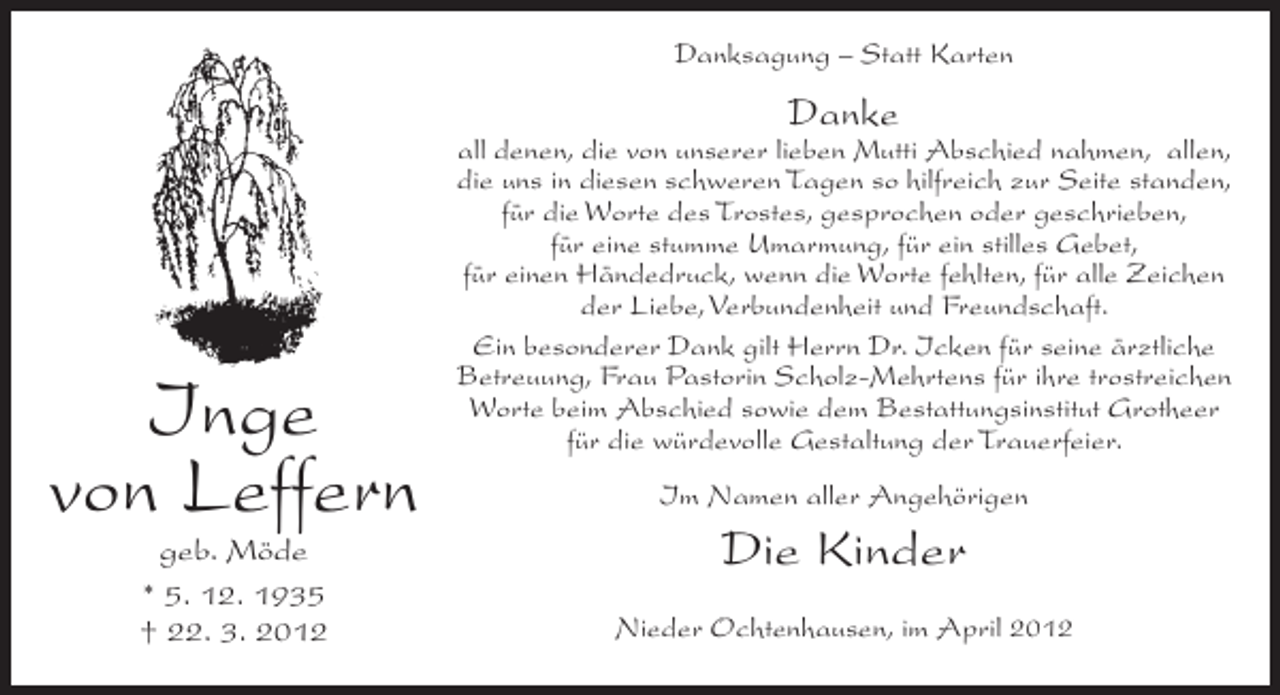 <p>Danksagung – Statt Karten</p><p>Danke</p><p>Inge<br />von Leffern<br />geb. Möde<br />* 5. 12. 1935<br />† 22. 3. 2012</p><p>all denen, die von unserer lieben Mutti Abschied nahmen, allen,<br />die uns in diesen schweren Tagen so hilfreich zur Seite standen,<br />für die Worte des Trostes, gesprochen oder geschrieben,<br />für eine stumme Umarmung, für ein stilles Gebet,<br />für einen Händedruck, wenn die Worte fehlten, für alle Zeichen<br />der Liebe, Verbundenheit und Freundschaft.<br />Ein besonderer Dank gilt Herrn Dr. Icken für seine ärztliche<br />Betreuung, Frau Pastorin Scholz-Mehrtens für ihre trostreichen<br />Worte beim Abschied sowie dem Bestattungsinstitut Grotheer<br />für die würdevolle Gestaltung der Trauerfeier.<br />Im Namen aller Angehörigen</p><p>Die Kinder<br />Nieder Ochtenhausen, im April 2012</p>