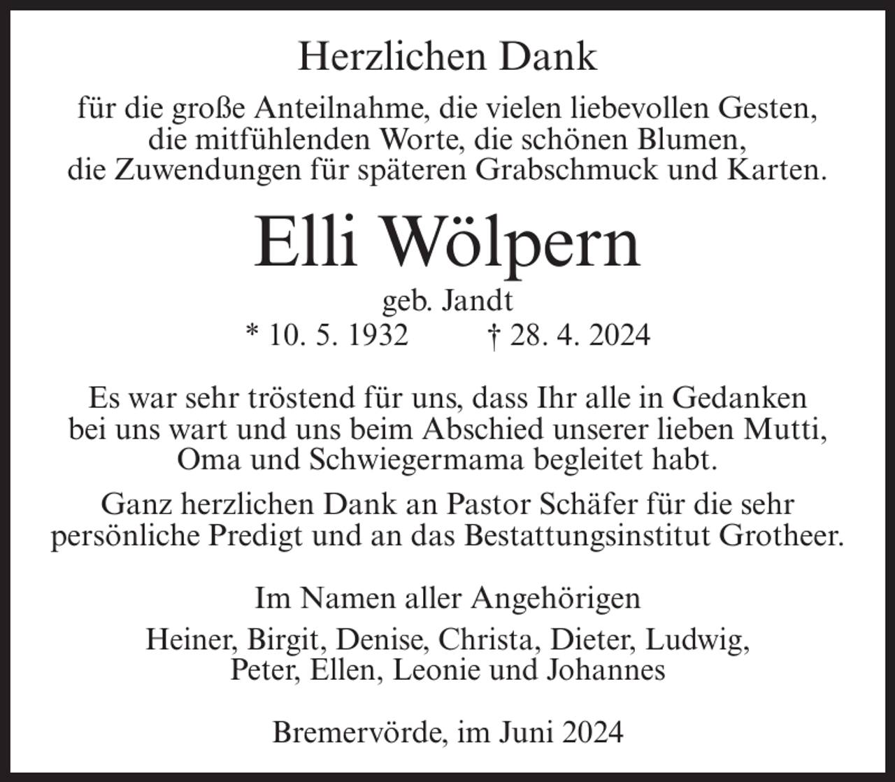 <p>Herzlichen Dank<br />für die große Anteilnahme, die vielen liebevollen Gesten,<br />die mitfühlenden Worte, die schönen Blumen,<br />die Zuwendungen für späteren Grabschmuck und Karten.</p><p>Elli Wölpern<br />geb. Jandt<br />* 10. 5. 1932<br />† 28. 4. 2024<br />Es war sehr tröstend für uns, dass Ihr alle in Gedanken<br />bei uns wart und uns beim Abschied unserer lieben Mutti,<br />Oma und Schwiegermama begleitet habt.<br />Ganz herzlichen Dank an Pastor Schäfer für die sehr<br />persönliche Predigt und an das Bestattungsinstitut Grotheer.<br />Im Namen aller Angehörigen<br />Heiner, Birgit, Denise, Christa, Dieter, Ludwig,<br />Peter, Ellen, Leonie und Johannes<br />Bremervörde, im Juni 2024</p>
