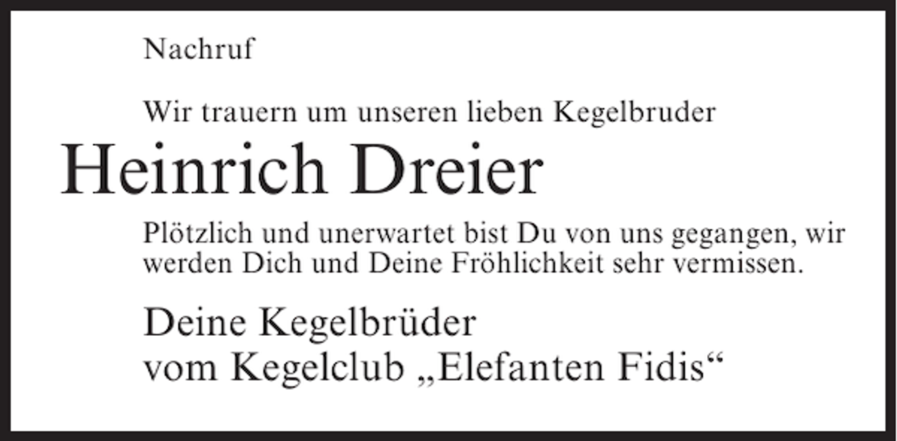 <p>Nachruf<br />Wir trauern um unseren lieben Kegelbruder</p><p>Heinrich Dreier</p><p>Plötzlich und unerwartet bist Du von uns gegangen, wir<br />werden Dich und Deine Fröhlichkeit sehr vermissen.</p><p>Deine Kegelbrüder<br />vom Kegelclub „Elefanten Fidis“</p>