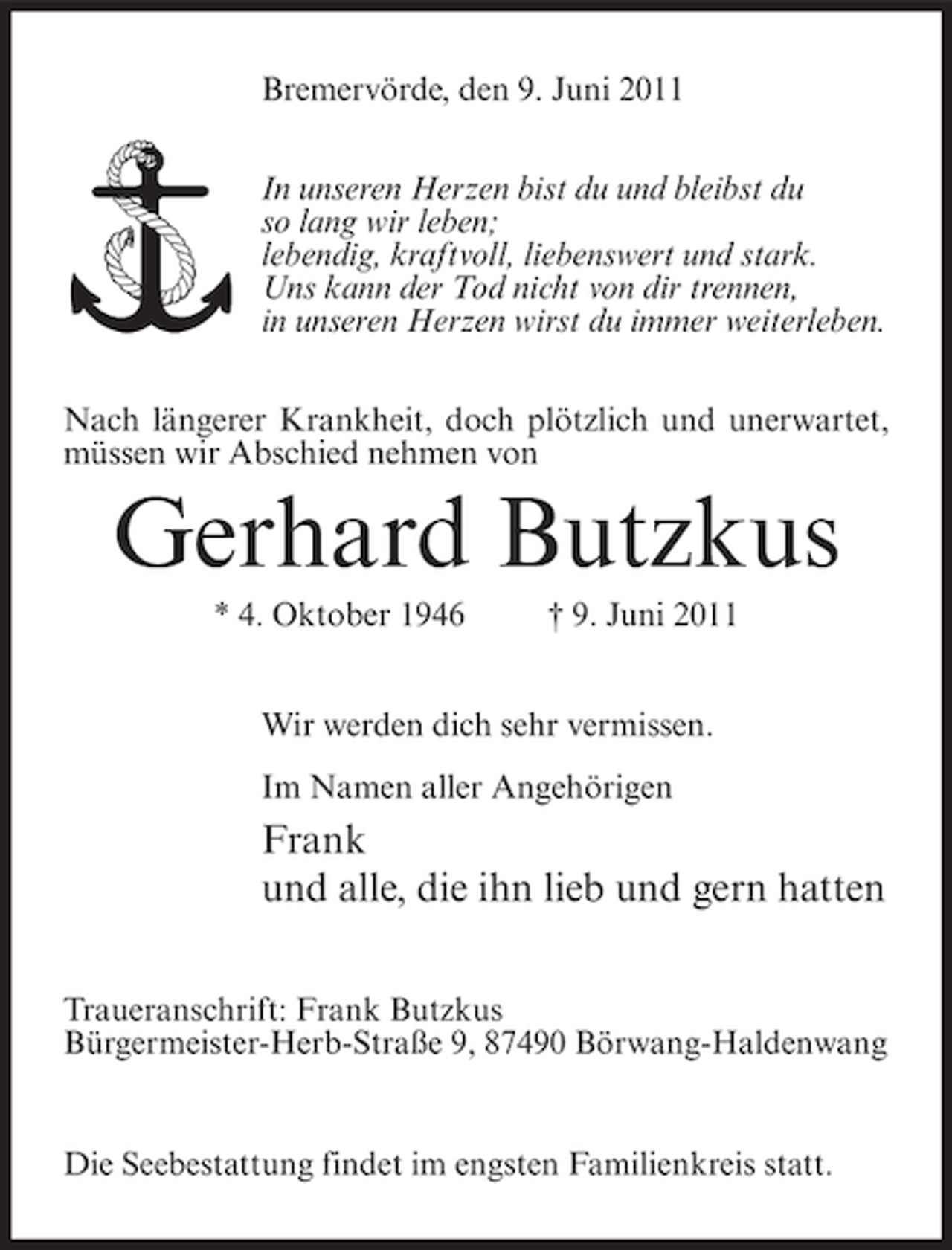 <p>Bremervörde, den 9. Juni 2011<br />In unseren Herzen bist du und bleibst du<br />so lang wir leben;<br />lebendig, kraftvoll, liebenswert und stark.<br />Uns kann der Tod nicht von dir trennen,<br />in unseren Herzen wirst du immer weiterleben.<br />Nach längerer Krankheit, doch plötzlich und unerwartet,<br />müssen wir Abschied nehmen von</p><p>Gerhard Butzkus<br />* 4. Oktober 1946</p><p>† 9. Juni 2011</p><p>Wir werden dich sehr vermissen.<br />Im Namen aller Angehörigen</p><p>Frank<br />und alle, die ihn lieb und gern hatten<br />Traueranschrift: Frank Butzkus<br />Bürgermeister-Herb-Straße 9, 87490 Börwang-Haldenwang</p><p>Die Seebestattung findet im engsten Familienkreis statt.</p>