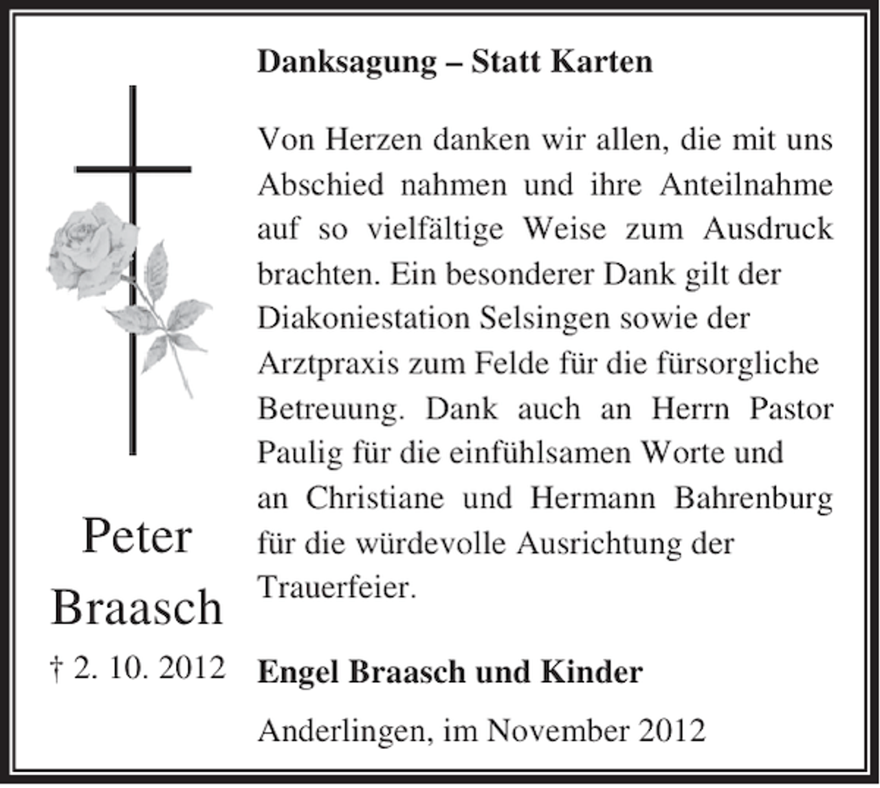 <p>Danksagung – Statt Karten</p><p>Peter<br />Braasch</p><p>Von Herzen danken wir allen, die mit uns<br />Abschied nahmen und ihre Anteilnahme<br />auf so vielfältige Weise zum Ausdruck<br />brachten. Ein besonderer Dank gilt der<br />Diakoniestation Selsingen sowie der<br />Arztpraxis zum Felde für die fürsorgliche<br />Betreuung. Dank auch an Herrn Pastor<br />Paulig für die einfühlsamen Worte und<br />an Christiane und Hermann Bahrenburg<br />für die würdevolle Ausrichtung der<br />Trauerfeier.</p><p>† 2. 10. 2012 Engel Braasch und Kinder<br />Anderlingen, im November 2012</p>