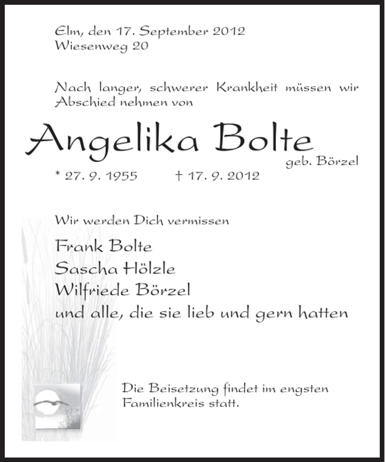 <p>Elm, den 17. September 2012<br />Wiesenweg 20<br />Nach langer, schwerer Krankheit müssen wir<br />Abschied nehmen von</p><p>Angelika Bolte</p><p>geb. Börzel</p><p>* 27. 9. 1955</p><p>† 17. 9. 2012</p><p>Wir werden Dich vermissen</p><p>Frank Bolte<br />Sascha Hölzle<br />Wilfriede Börzel<br />und alle, die sie lieb und gern hatten</p><p>Die Beisetzung findet im engsten<br />Familienkreis statt.</p>