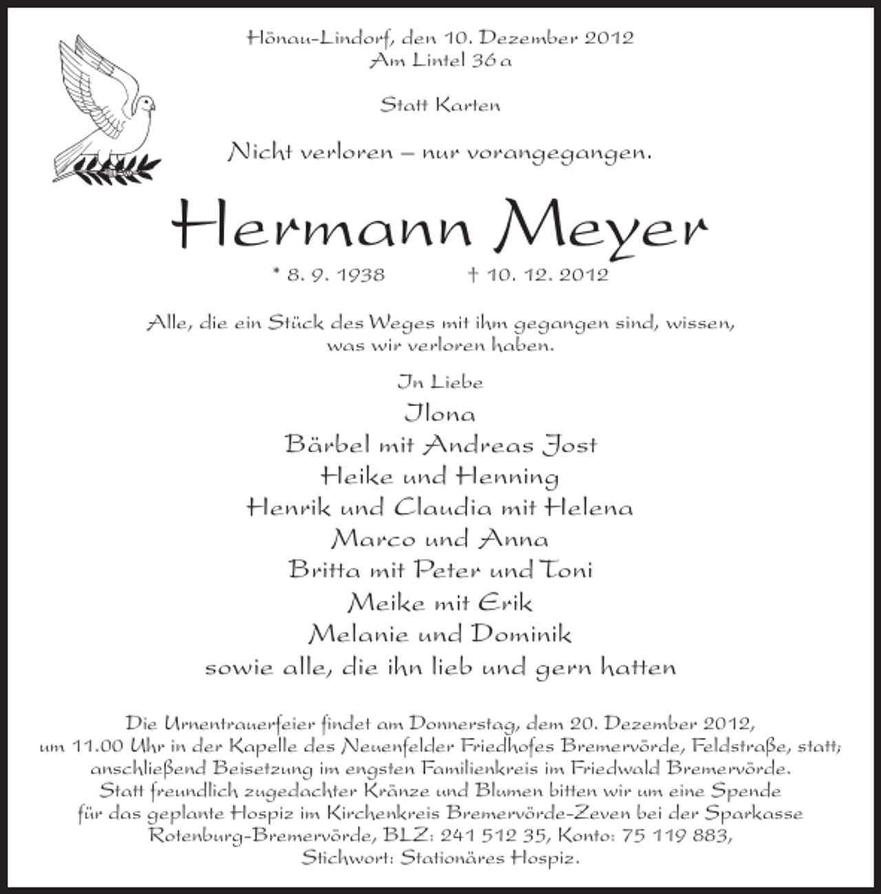 <p>Hönau-Lindorf, den 10. Dezember 2012<br />Am Lintel 36 a<br />Statt Karten</p><p>Nicht verloren – nur vorangegangen.</p><p>Hermann Meyer<br />* 8. 9. 1938</p><p>† 10. 12. 2012</p><p>Alle, die ein Stück des Weges mit ihm gegangen sind, wissen,<br />was wir verloren haben.<br />In Liebe</p><p>Ilona<br />Bärbel mit Andreas Jost<br />Heike und Henning<br />Henrik und Claudia mit Helena<br />Marco und Anna<br />Britta mit Peter und Toni<br />Meike mit Erik<br />Melanie und Dominik<br />sowie alle, die ihn lieb und gern hatten<br />Die Urnentrauerfeier findet am Donnerstag, dem 20. Dezember 2012,<br />um 11.00 Uhr in der Kapelle des Neuenfelder Friedhofes Bremervörde, Feldstraße, statt;<br />anschließend Beisetzung im engsten Familienkreis im Friedwald Bremervörde.<br />Statt freundlich zugedachter Kränze und Blumen bitten wir um eine Spende<br />für das geplante Hospiz im Kirchenkreis Bremervörde-Zeven bei der Sparkasse<br />Rotenburg-Bremervörde, BLZ: 241 512 35, Konto: 75 119 883,<br />Stichwort: Stationäres Hospiz.</p>