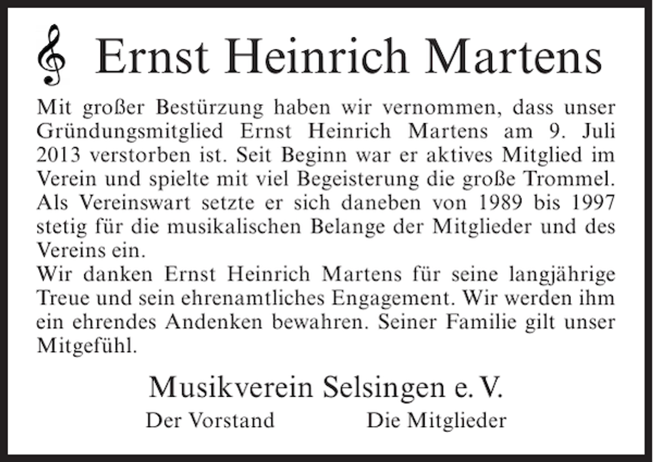 <p>Ernst Heinrich Martens<br />Mit großer Bestürzung haben wir vernommen, dass unser<br />Gründungsmitglied Ernst Heinrich Martens am 9. Juli<br />2013 verstorben ist. Seit Beginn war er aktives Mitglied im<br />Verein und spielte mit viel Begeisterung die große Trommel.<br />Als Vereinswart setzte er sich daneben von 1989 bis 1997<br />stetig für die musikalischen Belange der Mitglieder und des<br />Vereins ein.<br />Wir danken Ernst Heinrich Martens für seine langjährige<br />Treue und sein ehrenamtliches Engagement. Wir werden ihm<br />ein ehrendes Andenken bewahren. Seiner Familie gilt unser<br />Mitgefühl.</p><p>Musikverein Selsingen e. V.<br />Der Vorstand</p><p>Die Mitglieder</p>
