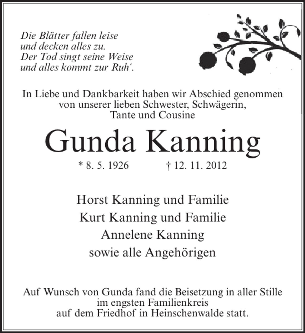 <p>Die Blätter fallen leise<br />und decken alles zu.<br />Der Tod singt seine Weise<br />und alles kommt zur Ruh‘.<br />bschied<br />In Liebe und Dankbarkeit haben wir Abschied genommen<br />chwägerin,<br />von unserer lieben Schwester, Schwägerin,<br />Tante und Cousine</p><p>Gunda Kanning<br />* 8. 5. 1926</p><p>† 12. 11. 2012</p><p>Horst Kanning und Familie<br />Kurt Kanning und Familie<br />Annelene Kanning<br />sowie alle Angehörigen<br />Auf Wunsch von Gunda fand die Beisetzung in aller Stille<br />im engsten Familienkreis<br />auf dem Friedhof in Heinschenwalde statt.</p>