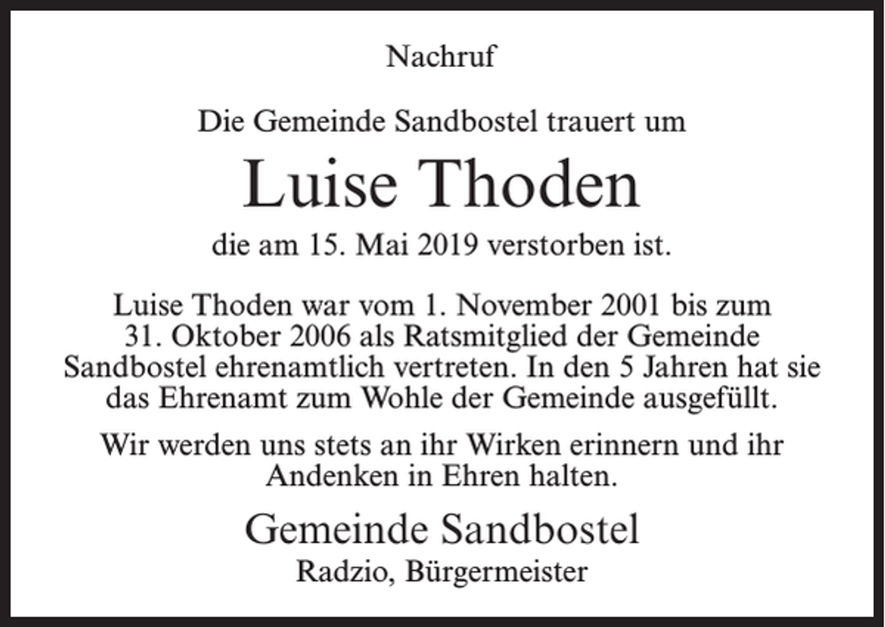 <p>Nachruf<br />Die Gemeinde Sandbostel trauert um</p><p>Luise Thoden<br />die am 15. Mai 2019 verstorben ist.<br />Luise Thoden war vom 1. November 2001 bis zum<br />31. Oktober 2006 als Ratsmitglied der Gemeinde<br />Sandbostel ehrenamtlich vertreten. In den 5 Jahren hat sie<br />das Ehrenamt zum Wohle der Gemeinde ausgefüllt.<br />Wir werden uns stets an ihr Wirken erinnern und ihr<br />Andenken in Ehren halten.</p><p>Gemeinde Sandbostel<br />Radzio, Bürgermeister</p>
