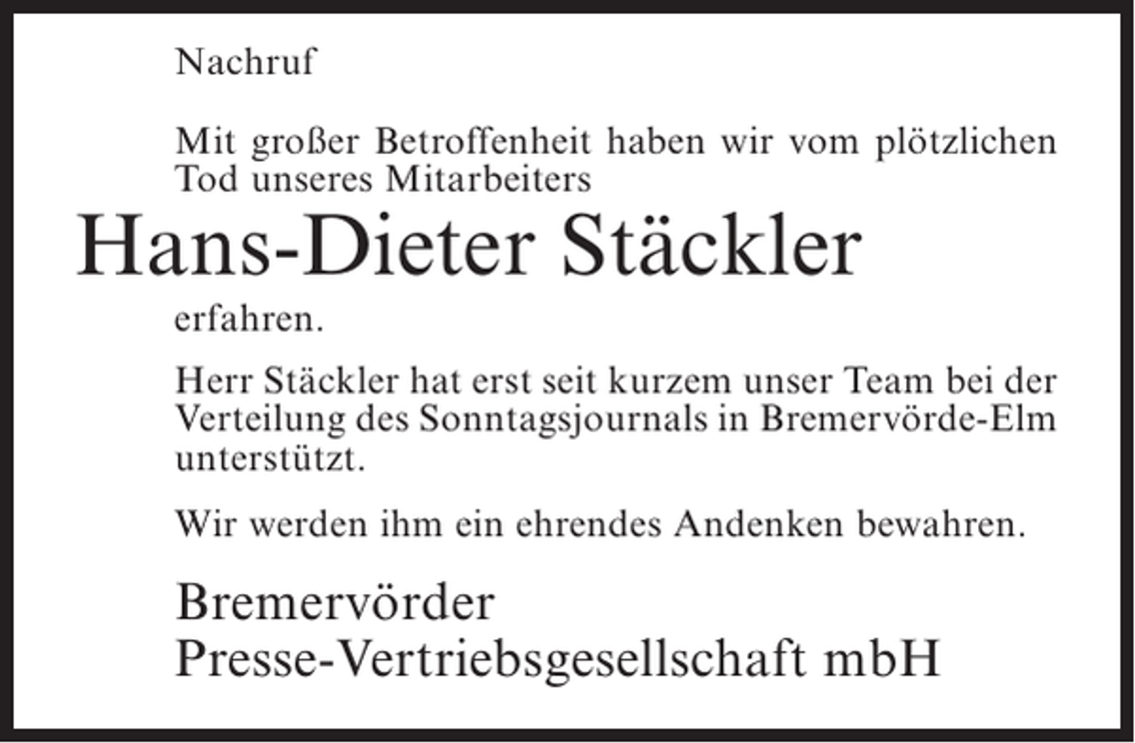 <p>Nachruf<br />Mit großer Betroffenheit haben wir vom plötzlichen<br />Tod unseres Mitarbeiters</p><p>Hans-Dieter Stäckler<br />erfahren.</p><p>Herr Stäckler hat erst seit kurzem unser Team bei der<br />Verteilung des Sonntagsjournals in Bremervörde-Elm<br />unterstützt.<br />Wir werden ihm ein ehrendes Andenken bewahren.</p><p>Bremervörder<br />Presse-Vertriebsgesellschaft mbH</p>