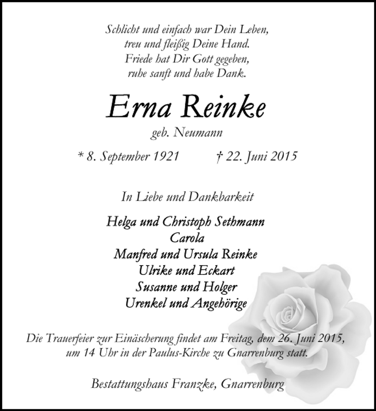 <p>Schlicht und einfach war Dein Leben,<br />treu und fleißig Deine Hand.<br />Friede hat Dir Gott gegeben,<br />ruhe sanft und habe Dank.</p><p>geb. Neumann<br />* 8. September 1921</p><p>† 22. Juni 2015</p><p>In Liebe und Dankbarkeit</p><p>Die Trauerfeier zur Einäscherung findet am Freitag, dem 26. Juni 2015,<br />um 14 Uhr in der Paulus-Kirche zu Gnarrenburg statt.</p><p>Bestattungshaus Franzke, Gnarrenburg</p>