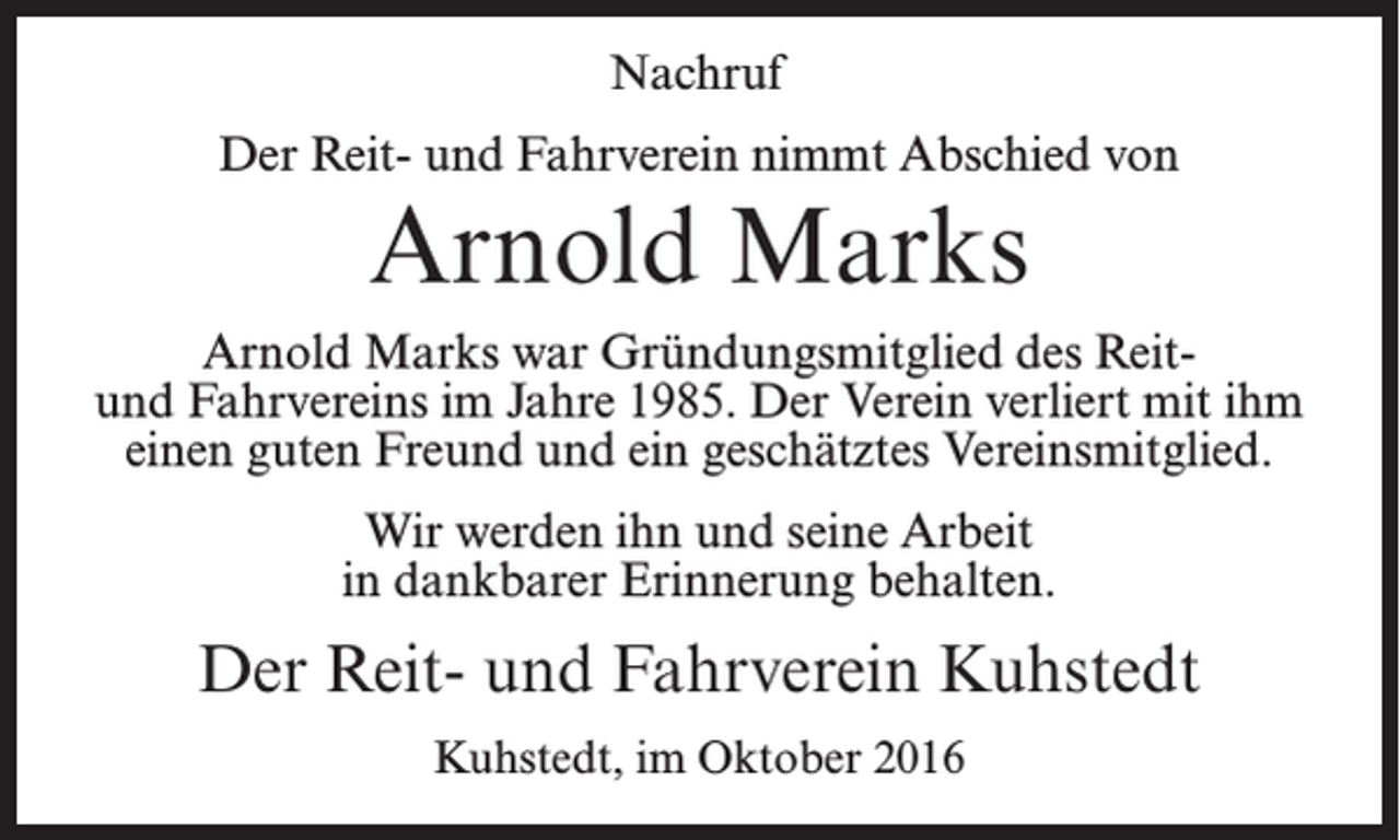 <p>Nachruf<br />Der Reit- und Fahrverein nimmt Abschied von</p><p>Arnold Marks<br />Arnold Marks war Gründungsmitglied des Reitund Fahrvereins im Jahre 1985. Der Verein verliert mit ihm<br />einen guten Freund und ein geschätztes Vereinsmitglied.<br />Wir werden ihn und seine Arbeit<br />in dankbarer Erinnerung behalten.</p><p>Der Reit- und Fahrverein Kuhstedt<br />Kuhstedt, im Oktober 2016</p>