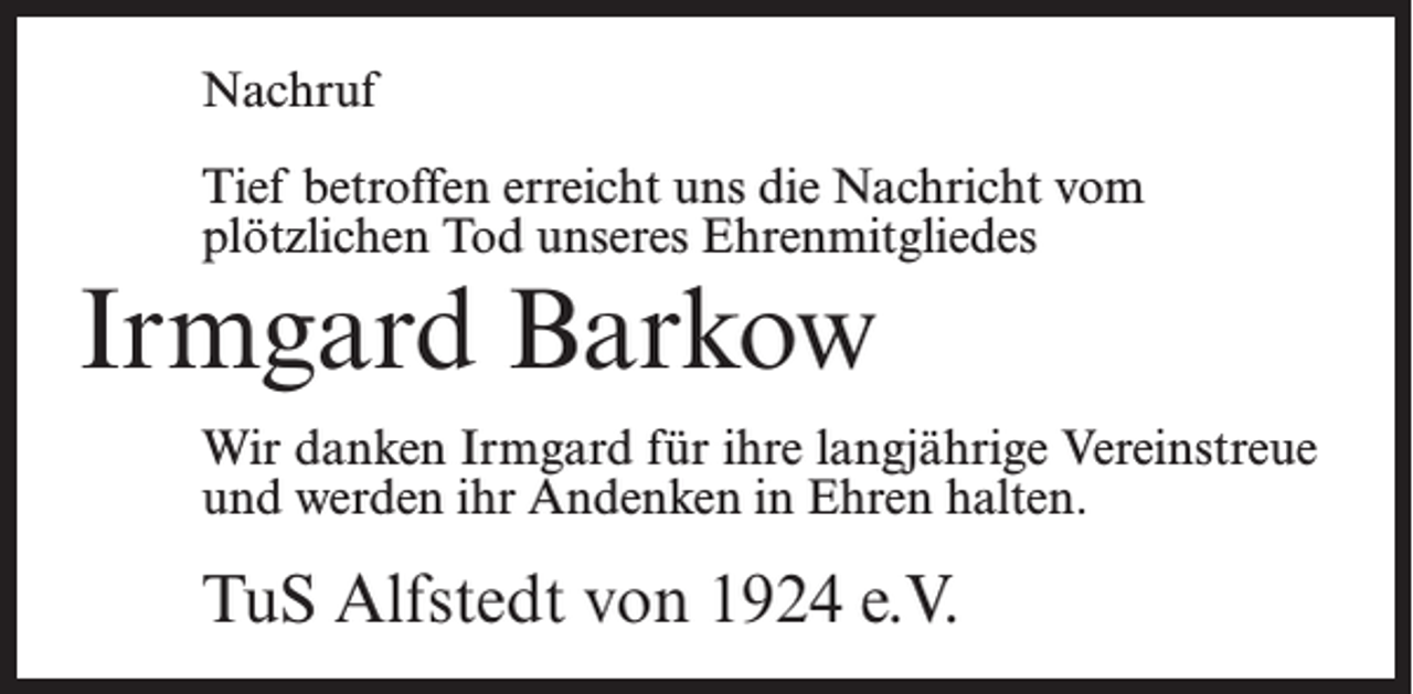 <p>Nachruf<br />Tief betroffen erreicht uns die Nachricht vom<br />plötzlichen Tod unseres Ehrenmitgliedes</p><p>Irmgard Barkow</p><p>Wir danken Irmgard für ihre langjährige Vereinstreue<br />und werden ihr Andenken in Ehren halten.</p><p>TuS Alfstedt von 1924 e.V.</p>