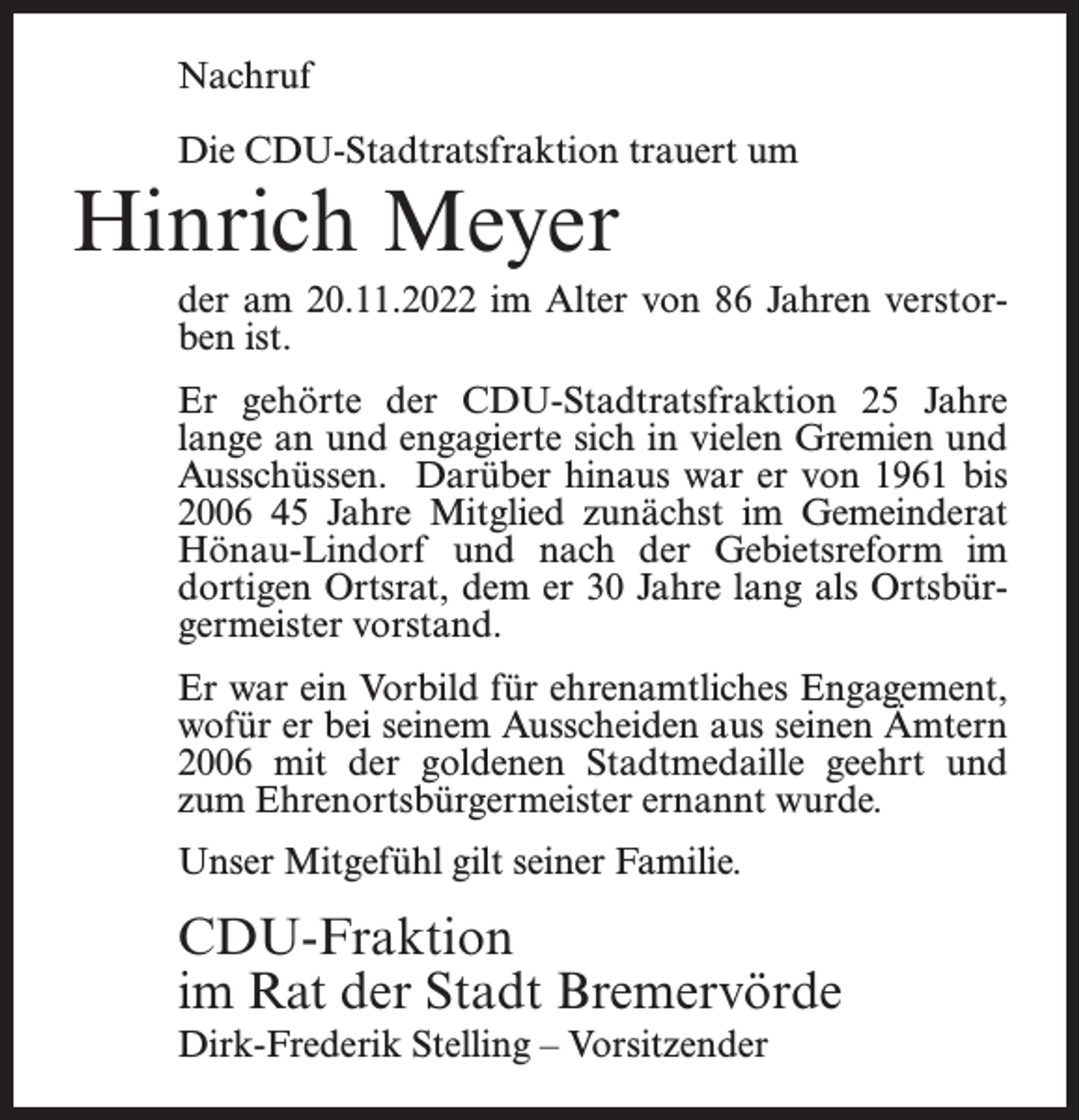 <p>Nachruf<br />Die CDU-Stadtratsfraktion trauert um</p><p>Hinrich Meyer</p><p>der am 20.11.2022 im Alter von 86 Jahren verstorben ist.<br />Er gehörte der CDU-Stadtratsfraktion 25 Jahre<br />lange an und engagierte sich in vielen Gremien und<br />Ausschüssen. Darüber hinaus war er von 1961 bis<br />2006 45 Jahre Mitglied zunächst im Gemeinderat<br />Hönau-Lindorf und nach der Gebietsreform im<br />dortigen Ortsrat, dem er 30 Jahre lang als Ortsbürgermeister vorstand.<br />Er war ein Vorbild für ehrenamtliches Engagement,<br />wofür er bei seinem Ausscheiden aus seinen Ämtern<br />2006 mit der goldenen Stadtmedaille geehrt und<br />zum Ehrenortsbürgermeister ernannt wurde.<br />Unser Mitgefühl gilt seiner Familie.</p><p>CDU-Fraktion<br />im Rat der Stadt Bremervörde<br />Dirk-Frederik Stelling – Vorsitzender</p>