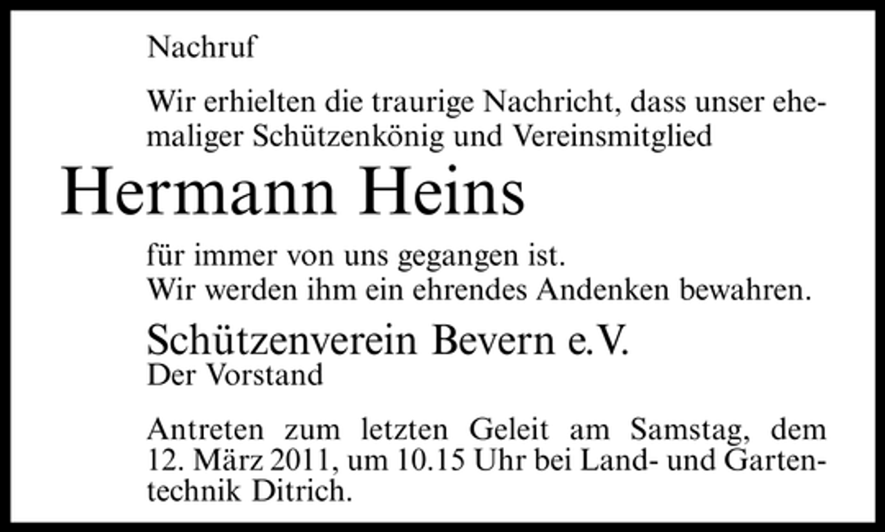<p>Nachruf Wir erhielten die traurige Nachricht, dass unser ehemaliger Schützenkönig und Vereinsmitglied</p><p>Hermann Heins<br />für immer von uns gegangen ist. Wir werden ihm ein ehrendes Andenken bewahren.</p><p>Schützenverein Bevern e.V.<br />Der Vorstand Antreten zum letzten Geleit am Samstag, dem 12. März 2011, um 10.15 Uhr bei Land- und Gartentechnik Ditrich.</p>