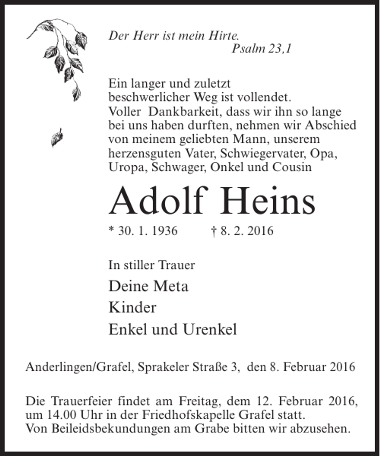 <p>Der Herr ist mein Hirte.<br />Psalm 23,1<br />Ein langer und zuletzt<br />beschwerlicher Weg ist vollendet.<br />Voller Dankbarkeit, dass wir ihn so lange<br />bei uns haben durften, nehmen wir Abschied<br />von meinem geliebten Mann, unserem<br />herzensguten Vater, Schwiegervater, Opa,<br />Uropa, Schwager, Onkel und Cousin</p><p>Adolf Heins<br />* 30. 1. 1936 † 8. 2. 2016<br />In stiller Trauer</p><p>Deine Meta<br />Kinder<br />Enkel und Urenkel<br />Anderlingen/Grafel, Sprakeler Straße 3, den 8. Februar 2016<br />Die Trauerfeier findet am Freitag, dem 12. Februar 2016,<br />um 14.00 Uhr in der Friedhofskapelle Grafel statt.<br />Von Beileidsbekundungen am Grabe bitten wir abzusehen.</p>