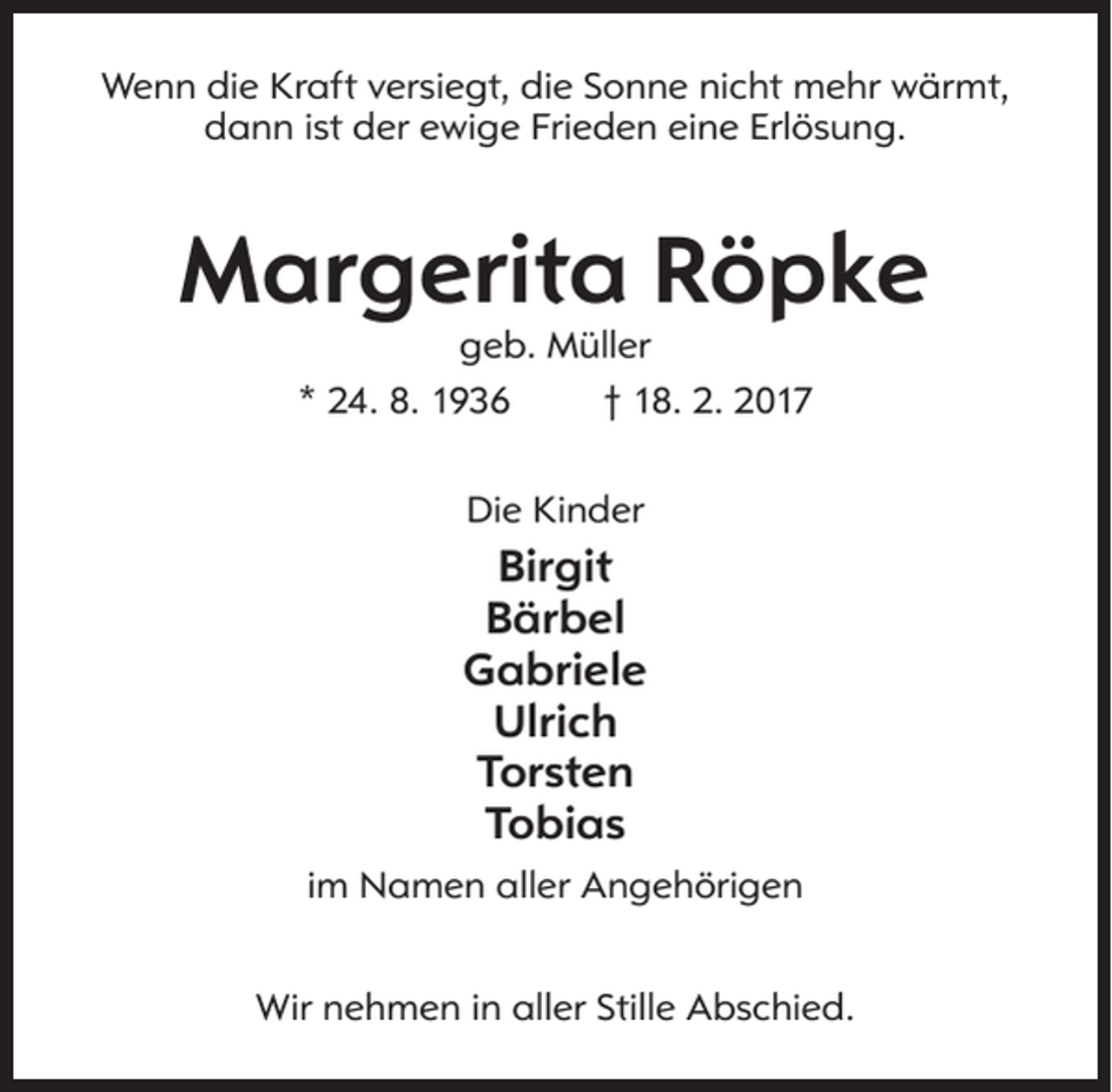 <p>Wenn die Kraft versiegt, die Sonne nicht mehr wärmt,<br />dann ist der ewige Frieden eine Erlösung.</p><p>Margerita Röpke<br />geb. Müller<br />* 24. 8. 1936<br />† 18. 2. 2017<br />Die Kinder</p><p>Birgit<br />Bärbel<br />Gabriele<br />Ulrich<br />Torsten<br />Tobias<br />im Namen aller Angehörigen<br />Wir nehmen in aller Stille Abschied.</p>
