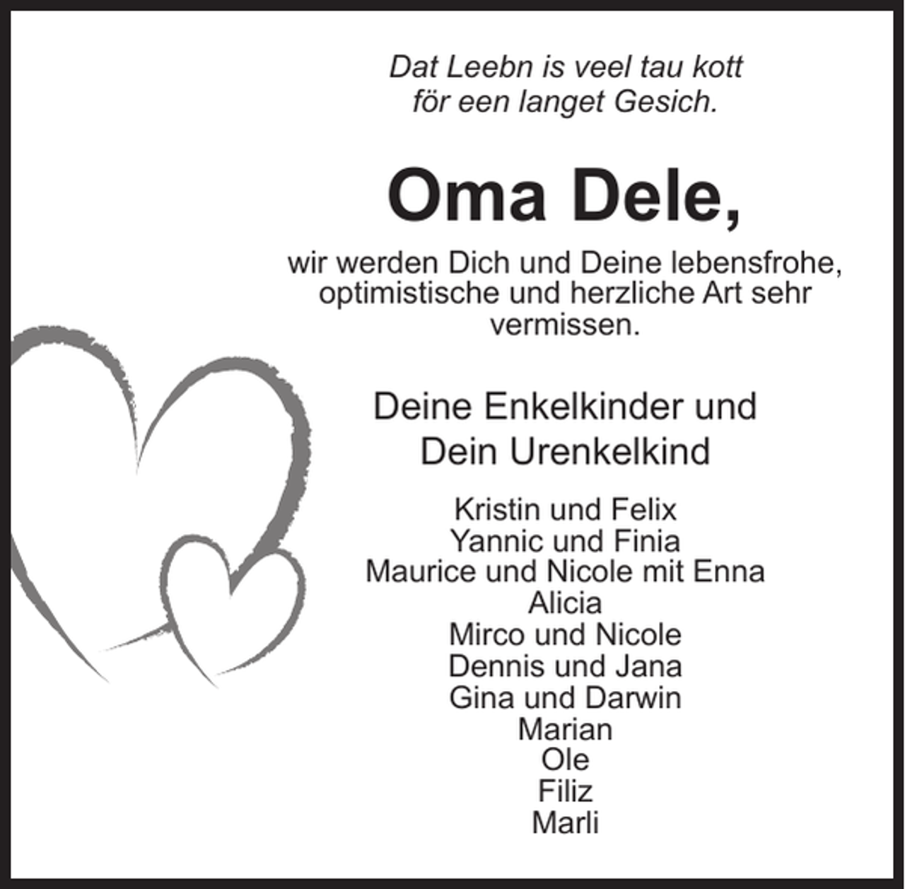 <p>Dat Leebn is veel tau kott<br />för een langet Gesich.</p><p>Oma Dele,</p><p>wir werden Dich und Deine lebensfrohe,<br />optimistische und herzliche Art sehr<br />vermissen.</p><p>Deine Enkelkinder und<br />Dein Urenkelkind<br />Kristin und Felix<br />Yannic und Finia<br />Maurice und Nicole mit Enna<br />Alicia<br />Mirco und Nicole<br />Dennis und Jana<br />Gina und Darwin<br />Marian<br />Ole<br />Filiz<br />Marli</p>