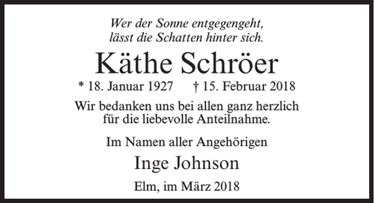 <p>Wer der Sonne entgegengeht,<br />lässt die Schatten hinter sich.</p><p>Käthe Schröer</p><p>* 18. Januar 1927</p><p>† 15. Februar 2018</p><p>Wir bedanken uns bei allen ganz herzlich<br />für die liebevolle Anteilnahme.<br />Im Namen aller Angehörigen</p><p>Inge Johnson<br />Elm, im März 2018</p>