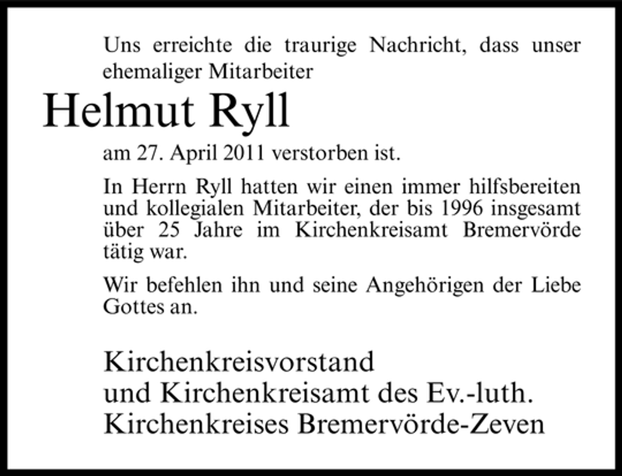 <p>Uns erreichte die traurige Nachricht, dass unser ehemaliger Mitarbeiter</p><p>Helmut Ryll<br />am 27. April 2011 verstorben ist. In Herrn Ryll hatten wir einen immer hilfsbereiten und kollegialen Mitarbeiter, der bis 1996 insgesamt über 25 Jahre im Kirchenkreisamt Bremervörde tätig war. Wir befehlen ihn und seine Angehörigen der Liebe Gottes an.</p><p>Kirchenkreisvorstand und Kirchenkreisamt des Ev.-luth. Kirchenkreises Bremervörde-Zeven</p>