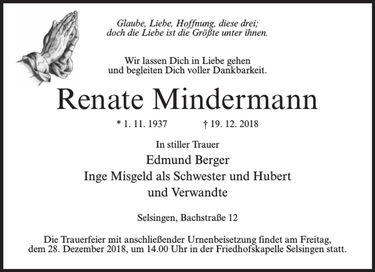 <p>Glaube, Liebe, Hoffnung, diese drei;<br />doch die Liebe ist die Größte unter ihnen.<br />Wir lassen Dich in Liebe gehen<br />und begleiten Dich voller Dankbarkeit.</p><p>Renate Mindermann<br />* 1. 11. 1937</p><p>† 19. 12. 2018</p><p>In stiller Trauer</p><p>Edmund Berger<br />Inge Misgeld als Schwester und Hubert<br />und Verwandte<br />Selsingen, Bachstraße 12<br />Die Trauerfeier mit anschließender Urnenbeisetzung findet am Freitag,<br />dem 28. Dezember 2018, um 14.00 Uhr in der Friedhofskapelle Selsingen statt.</p>