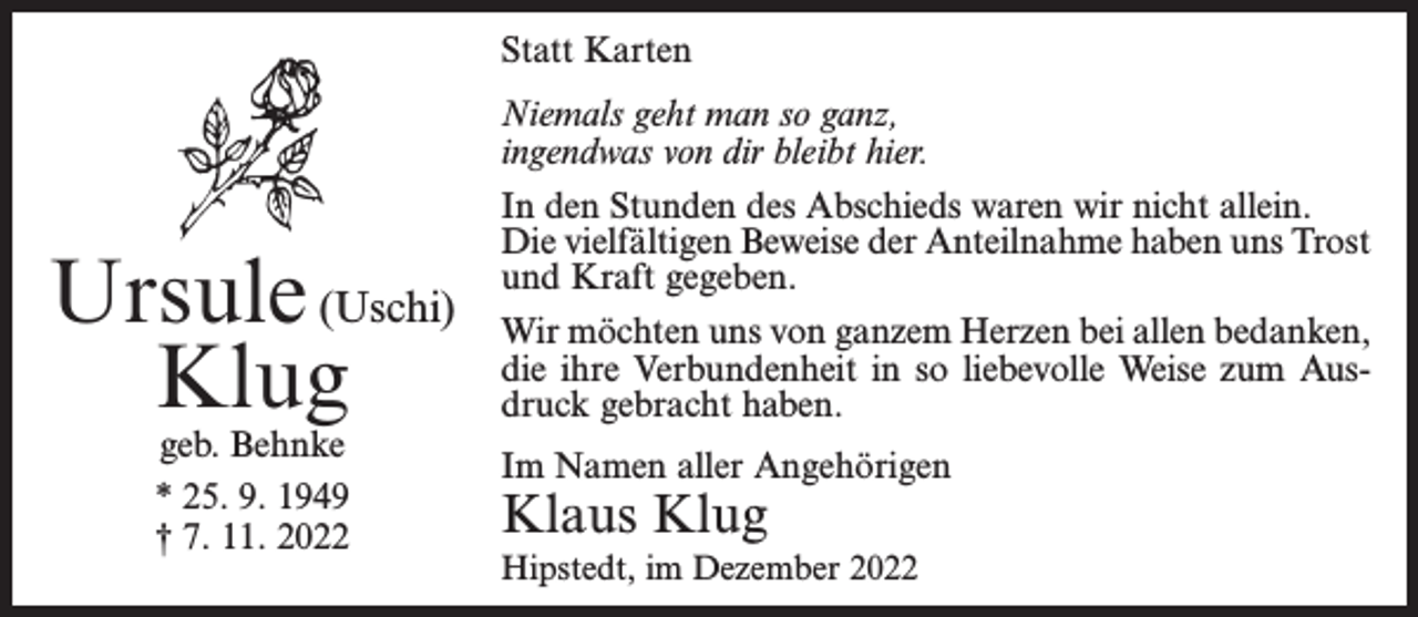 <p>Statt Karten</p><p>Ursule (Uschi)<br />Klug<br />geb. Behnke<br />* 25. 9. 1949<br />† 7. 11. 2022</p><p>Niemals geht man so ganz,<br />ingendwas von dir bleibt hier.<br />In den Stunden des Abschieds waren wir nicht allein.<br />Die vielfältigen Beweise der Anteilnahme haben uns Trost<br />und Kraft gegeben.<br />Wir möchten uns von ganzem Herzen bei allen bedanken,<br />die ihre Verbundenheit in so liebevolle Weise zum Ausdruck gebracht haben.<br />Im Namen aller Angehörigen</p><p>Klaus Klug</p><p>Hipstedt, im Dezember 2022</p>