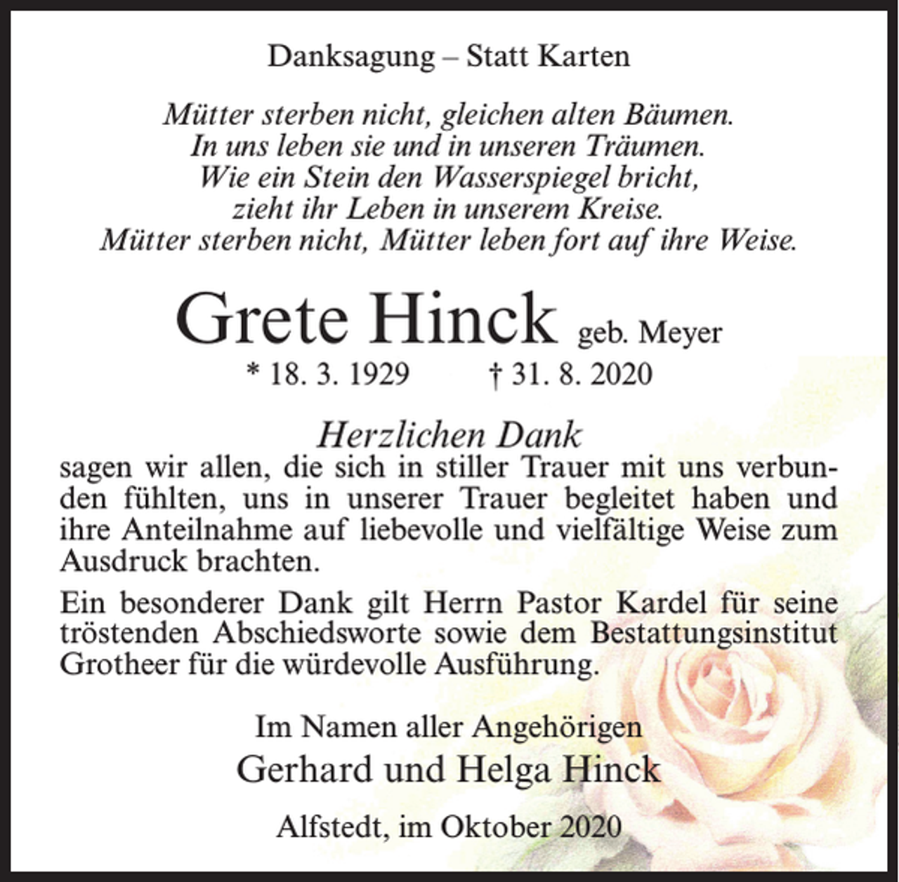<p>Danksagung – Statt Karten<br />Mütter sterben nicht, gleichen alten Bäumen.<br />In uns leben sie und in unseren Träumen.<br />Wie ein Stein den Wasserspiegel bricht,<br />zieht ihr Leben in unserem Kreise.<br />Mütter sterben nicht, Mütter leben fort auf ihre Weise.</p><p>Grete Hinck geb. Meyer<br />* 18. 3. 1929 † 31. 8. 2020</p><p>Herzlichen Dank</p><p>sagen wir allen, die sich in stiller Trauer mit uns verbunden fühlten, uns in unserer Trauer begleitet haben und<br />ihre Anteilnahme auf liebevolle und vielfältige Weise zum<br />Ausdruck brachten.<br />Ein besonderer Dank gilt Herrn Pastor Kardel für seine<br />tröstenden Abschiedsworte sowie dem Bestattungsinstitut<br />Grotheer für die würdevolle Ausführung.<br />Im Namen aller Angehörigen</p><p>Gerhard und Helga Hinck<br />Alfstedt, im Oktober 2020</p>