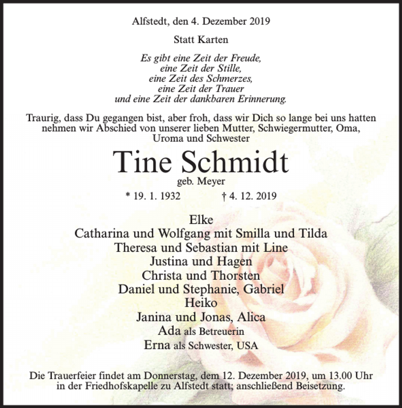 <p>Alfstedt, den 4. Dezember 2019<br />Statt Karten<br />Es gibt eine Zeit der Freude,<br />eine Zeit der Stille,<br />eine Zeit des Schmerzes,<br />eine Zeit der Trauer<br />und eine Zeit der dankbaren Erinnerung.<br />Traurig, dass Du gegangen bist, aber froh, dass wir Dich so lange bei uns hatten<br />nehmen wir Abschied von unserer lieben Mutter, Schwiegermutter, Oma,<br />Uroma und Schwester</p><p>Tine Schmidt<br />geb. Meyer<br />* 19. 1. 1932<br />† 4. 12. 2019</p><p>Elke<br />Catharina und Wolfgang mit Smilla und Tilda<br />Theresa und Sebastian mit Line<br />Justina und Hagen<br />Christa und Thorsten<br />Daniel und Stephanie, Gabriel<br />Heiko<br />Janina und Jonas, Alica<br />Ada als Betreuerin<br />Erna als Schwester, USA<br />Die Trauerfeier findet am Donnerstag, dem 12. Dezember 2019, um 13.00 Uhr<br />in der Friedhofskapelle zu Alfstedt statt; anschließend Beisetzung.</p>