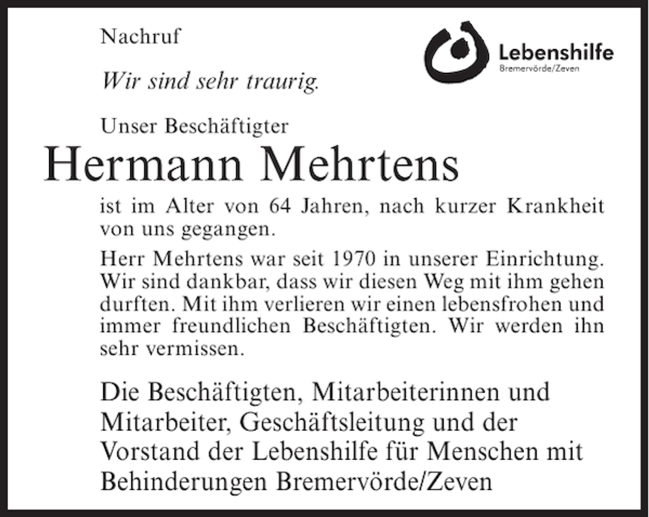 <p>Nachruf</p><p>Wir sind sehr traurig.<br />Unser Beschäftigter</p><p>Hermann Mehrtens<br />ist im Alter von 64 Jahren, nach kurzer Krankheit<br />von uns gegangen.<br />Herr Mehrtens war seit 1970 in unserer Einrichtung.<br />Wir sind dankbar, dass wir diesen Weg mit ihm gehen<br />durften. Mit ihm verlieren wir einen lebensfrohen und<br />immer freundlichen Beschäftigten. Wir werden ihn<br />sehr vermissen.</p><p>Die Beschäftigten, Mitarbeiterinnen und<br />Mitarbeiter, Geschäftsleitung und der<br />Vorstand der Lebenshilfe für Menschen mit<br />Behinderungen Bremervörde/Zeven</p>