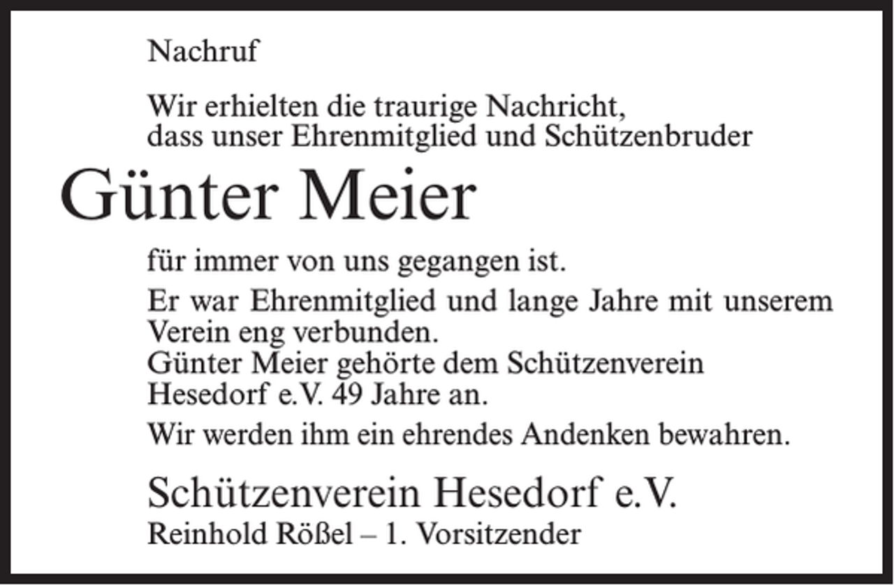 <p>Nachruf<br />Wir erhielten die traurige Nachricht,<br />dass unser Ehrenmitglied und Schützenbruder</p><p>Günter Meier</p><p>für immer von uns gegangen ist.<br />Er war Ehrenmitglied und lange Jahre mit unserem<br />Verein eng verbunden.<br />Günter Meier gehörte dem Schützenverein<br />Hesedorf e.V. 49 Jahre an.<br />Wir werden ihm ein ehrendes Andenken bewahren.</p><p>Schützenverein Hesedorf e.V.<br />Reinhold Rößel – 1. Vorsitzender</p>