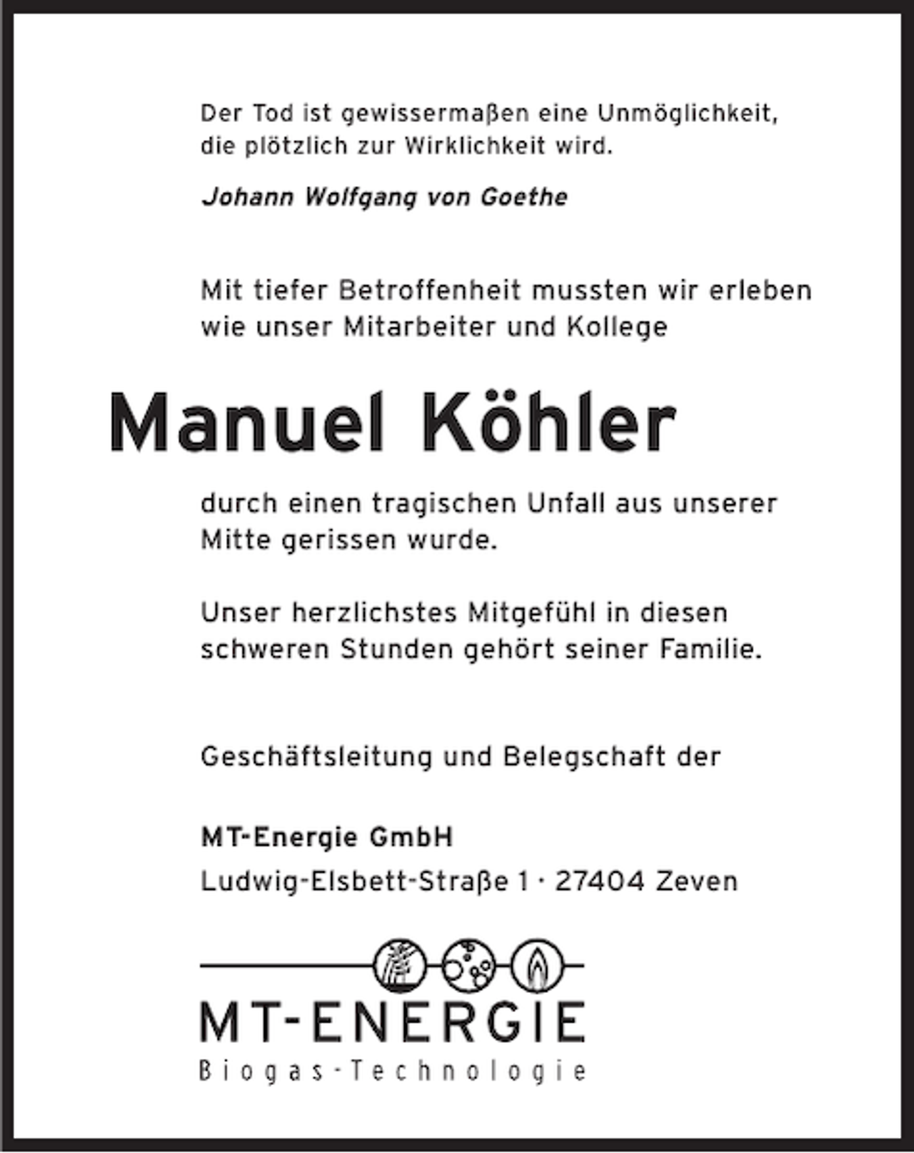<p>Der Tod ist gewissermaßen eine Unmöglichkeit,<br />die plötzlich zur Wirklichkeit wird.</p><p>Johann Wolfgang von Goethe</p><p>Mit tiefer Betroffenheit mussten wir erleben<br />wie unser Mitarbeiter und Kollege</p><p>Manuel Köhler<br />durch einen tragischen Unfall aus unserer<br />Mitte gerissen wurde.<br />Unser herzlichstes Mitgefühl in diesen<br />schweren Stunden gehört seiner Familie.</p><p>Geschäftsleitung und Belegschaft der<br />MT-Energie GmbH<br />Ludwig-Elsbett-Straße 1 · 27404 Zeven</p>