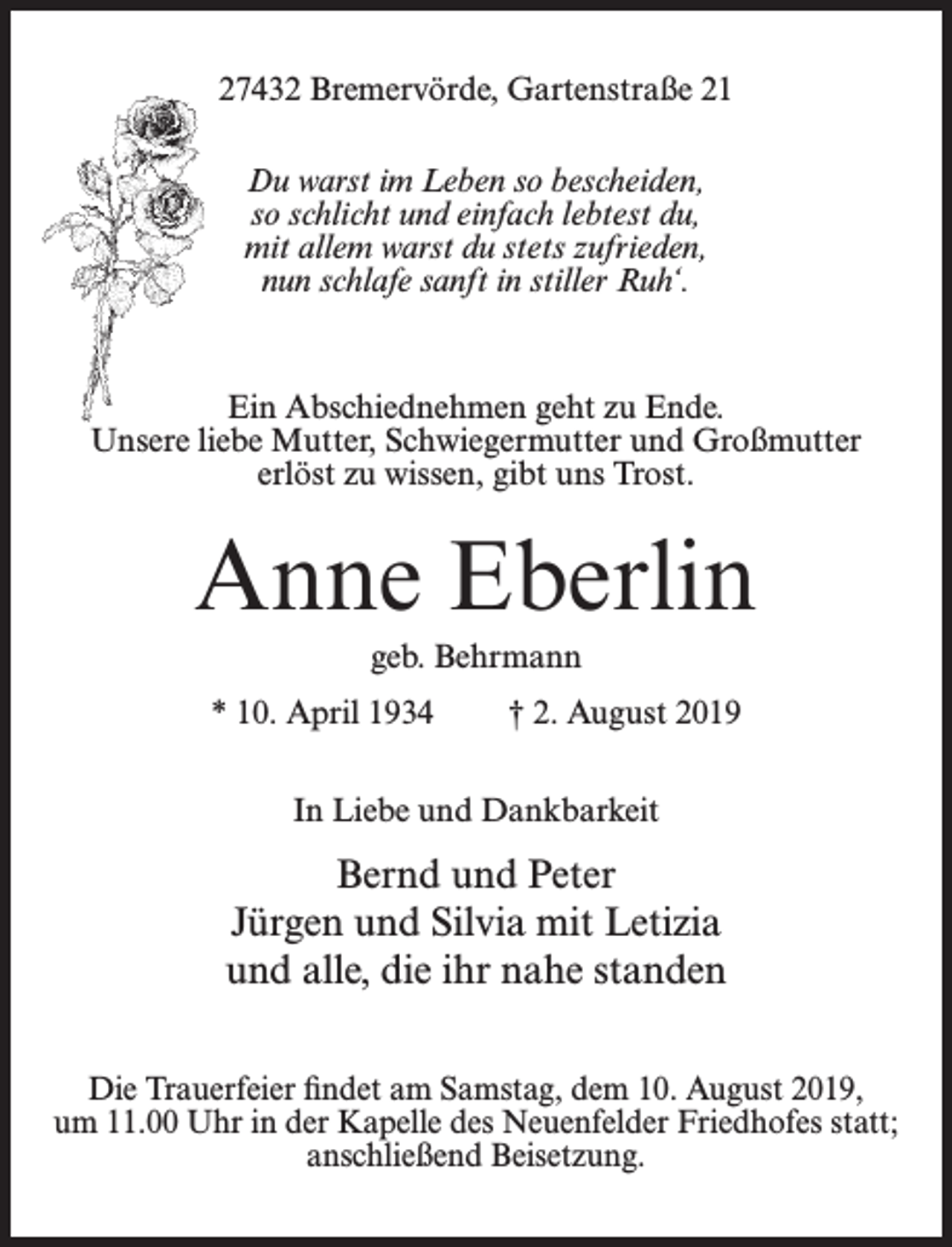 <p>27432 Bremervörde, Gartenstraße 21<br />Du warst im Leben so bescheiden,<br />so schlicht und einfach lebtest du,<br />mit allem warst du stets zufrieden,<br />nun schlafe sanft in stiller Ruh‘.</p><p>Ein Abschiednehmen geht zu Ende.<br />Unsere liebe Mutter, Schwiegermutter und Großmutter<br />erlöst zu wissen, gibt uns Trost.</p><p>Anne Eberlin<br />geb. Behrmann<br />* 10. April 1934</p><p>† 2. August 2019</p><p>In Liebe und Dankbarkeit</p><p>Bernd und Peter<br />Jürgen und Silvia mit Letizia<br />und alle, die ihr nahe standen<br />Die Trauerfeier findet am Samstag, dem 10. August 2019,<br />um 11.00 Uhr in der Kapelle des Neuenfelder Friedhofes statt;<br />anschließend Beisetzung.</p>