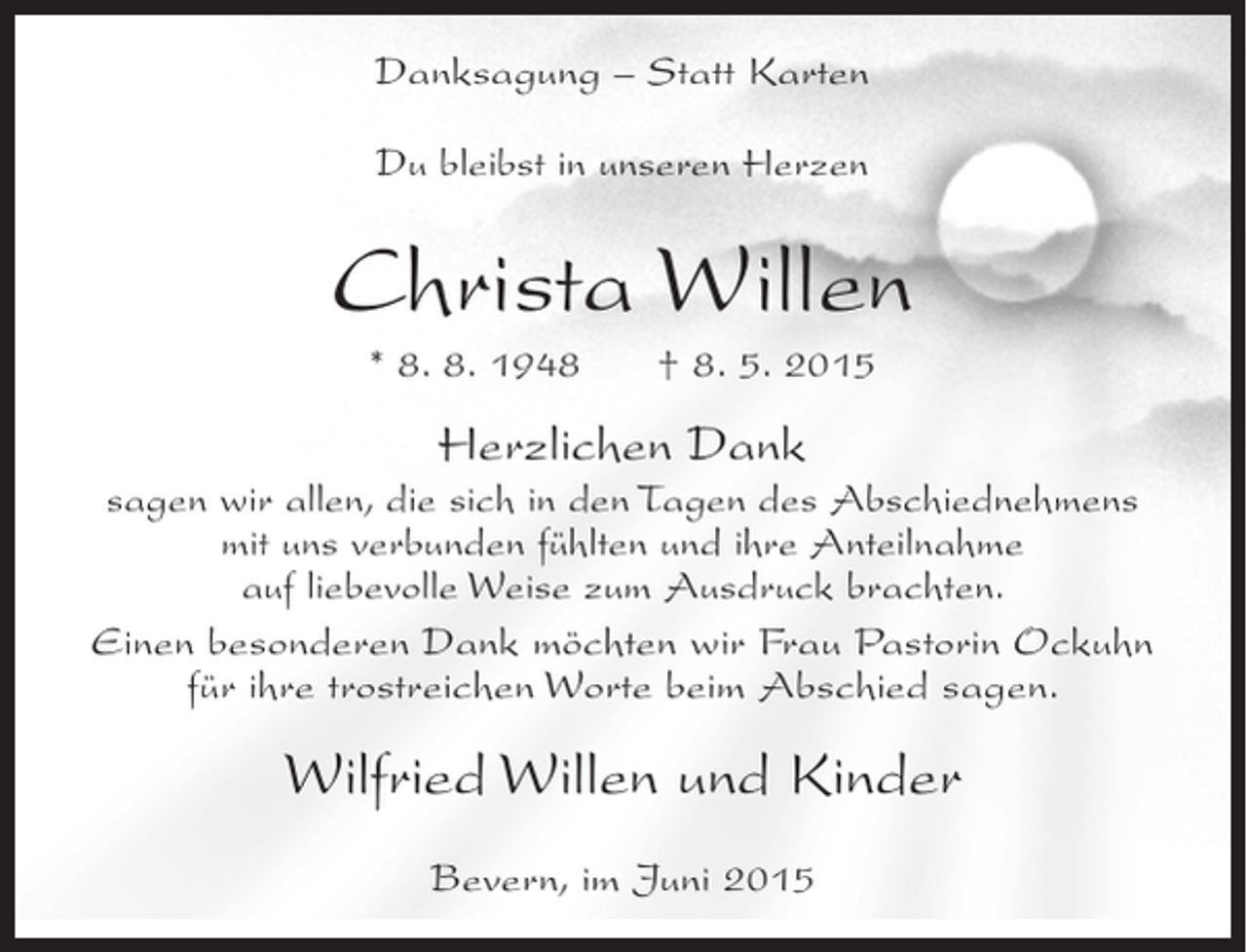<p>Danksagung – Statt Karten<br />Du bleibst in unseren Herzen</p><p>Christa Willen<br />* 8. 8. 1948</p><p>† 8. 5. 2015</p><p>Herzlichen Dank<br />sagen wir allen, die sich in den Tagen des Abschiednehmens<br />mit uns verbunden fühlten und ihre Anteilnahme<br />auf liebevolle Weise zum Ausdruck brachten.<br />Einen besonderen Dank möchten wir Frau Pastorin Ockuhn<br />für ihre trostreichen Worte beim Abschied sagen.</p><p>Wilfried Willen und Kinder<br />Bevern, im Juni 2015</p>