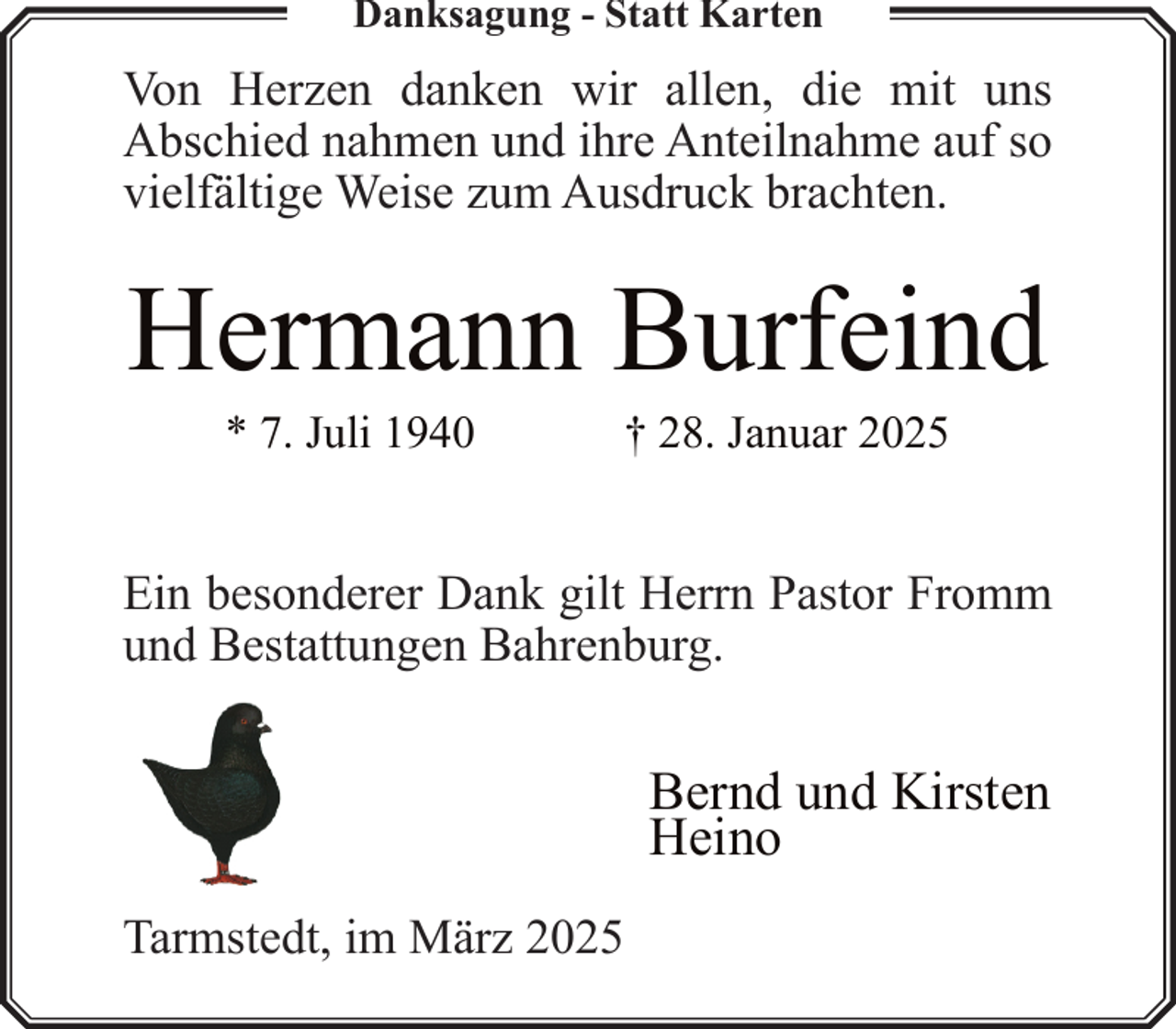 <p>Danksagung - Statt Karten</p><p>Von Herzen danken wir allen, die mit uns<br />Abschied nahmen und ihre Anteilnahme auf so<br />vielfältige Weise zum Ausdruck brachten.</p><p>Hermann Burfeind<br />* 7. Juli 1940</p><p>† 28. Januar 2025</p><p>Ein besonderer Dank gilt Herrn Pastor Fromm<br />und Bestattungen Bahrenburg.</p><p>Bernd und Kirsten<br />Heino<br />Tarmstedt, im März 2025</p>