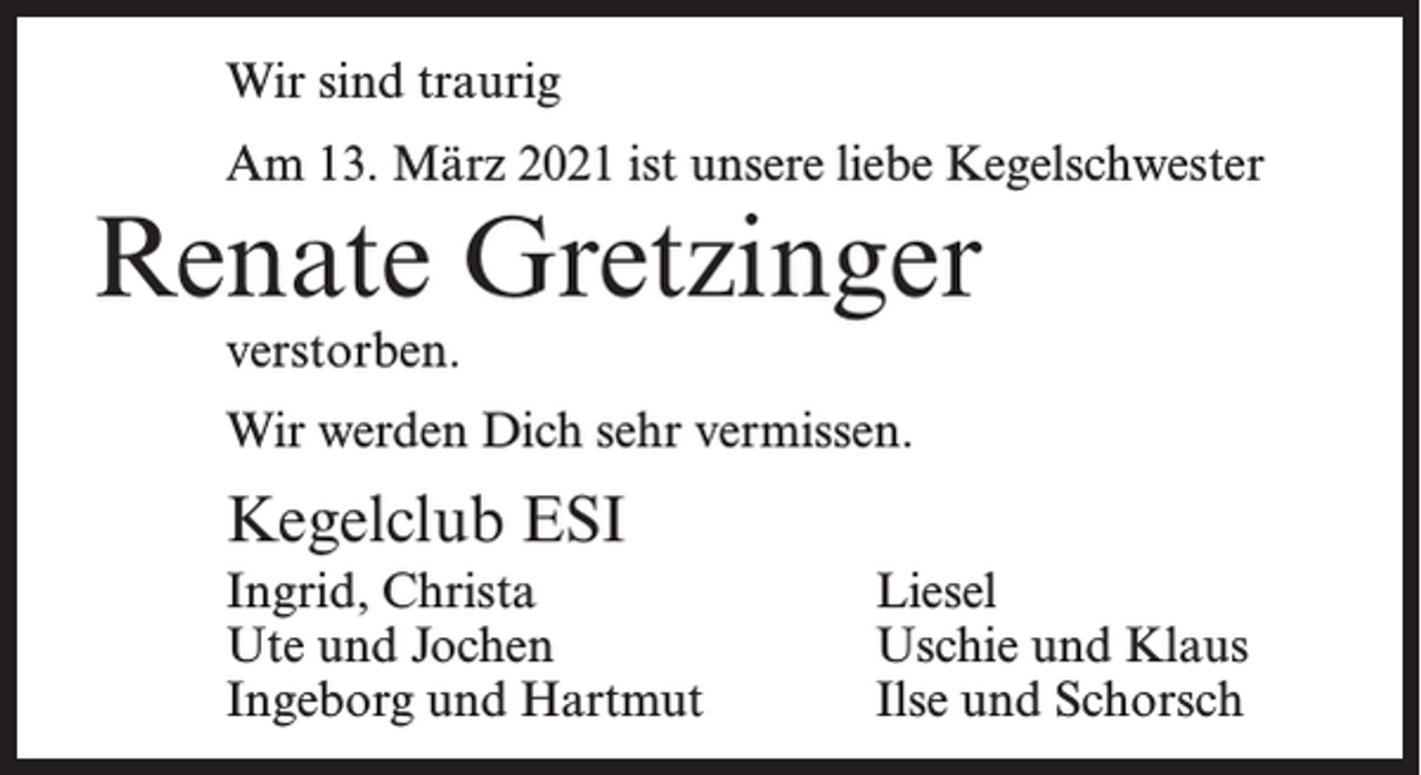 <p>Wir sind traurig<br />Am 13. März 2021 ist unsere liebe Kegelschwester</p><p>Renate Gretzinger<br />verstorben.</p><p>Wir werden Dich sehr vermissen.</p><p>Kegelclub ESI<br />Ingrid, Christa<br />Ute und Jochen<br />Ingeborg und Hartmut</p><p>Liesel<br />Uschie und Klaus<br />Ilse und Schorsch</p>