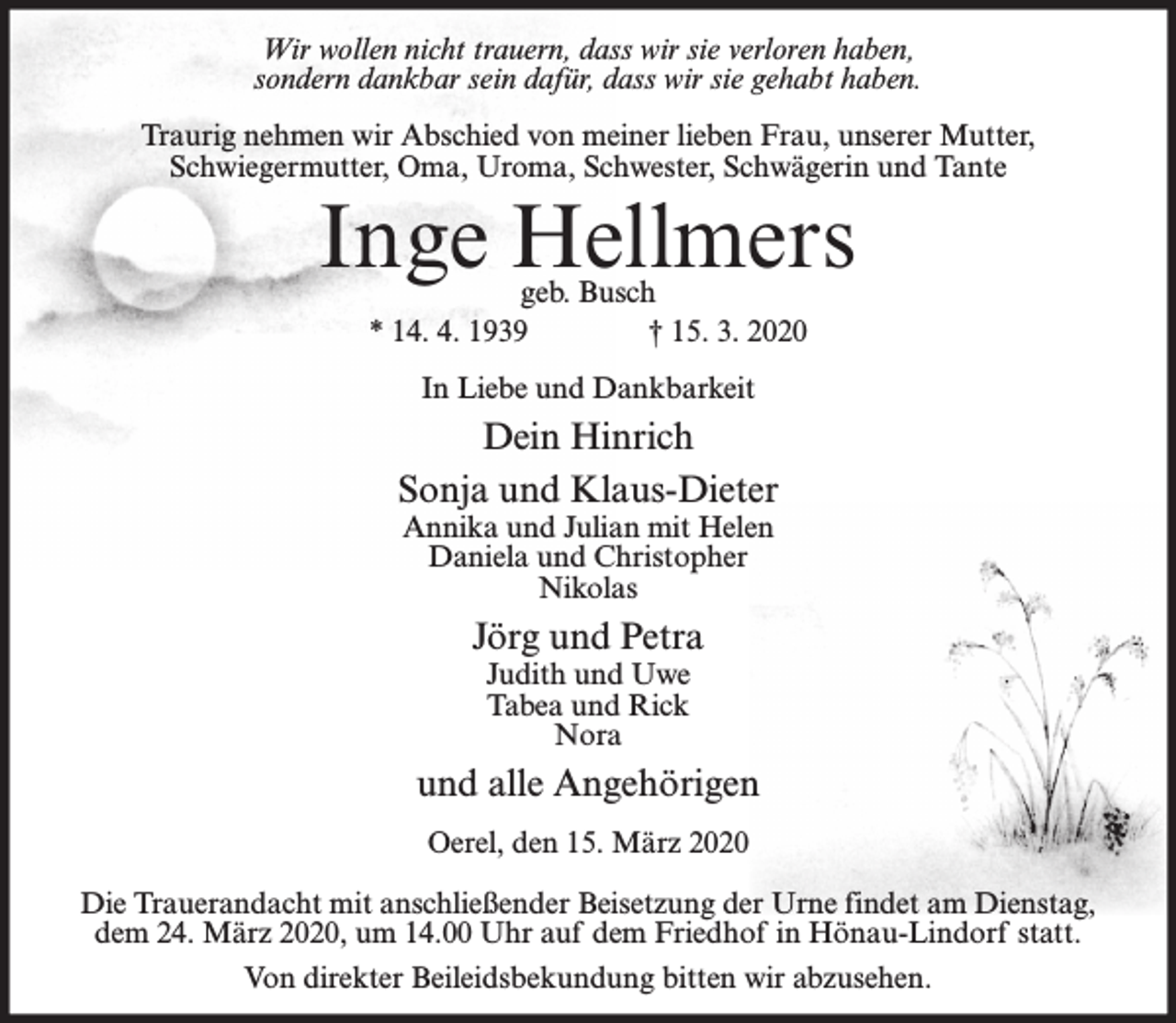 <p>Wir wollen nicht trauern, dass wir sie verloren haben,<br />sondern dankbar sein dafür, dass wir sie gehabt haben.<br />Traurig nehmen wir Abschied von meiner lieben Frau, unserer Mutter,<br />Schwiegermutter, Oma, Uroma, Schwester, Schwägerin und Tante</p><p>Inge Hellmers<br />geb. Busch<br />* 14. 4. 1939<br />† 15. 3. 2020<br />In Liebe und Dankbarkeit</p><p>Dein Hinrich<br />Sonja und Klaus-Dieter<br />Annika und Julian mit Helen<br />Daniela und Christopher<br />Nikolas</p><p>Jörg und Petra<br />Judith und Uwe<br />Tabea und Rick<br />Nora</p><p>und alle Angehörigen<br />Oerel, den 15. März 2020<br />Die Trauerandacht mit anschließender Beisetzung der Urne findet am Dienstag,<br />dem 24. März 2020, um 14.00 Uhr auf dem Friedhof in Hönau-Lindorf statt.<br />Von direkter Beileidsbekundung bitten wir abzusehen.</p>