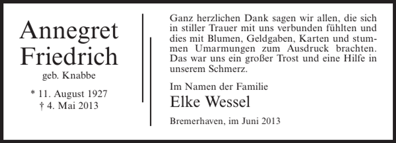 <p>Annegret<br />Friedrich<br />geb. Knabbe</p><p>* 11. August 1927<br />† 4. Mai 2013</p><p>Ganz herzlichen Dank sagen wir allen, die sich<br />in stiller Trauer mit uns verbunden fühlten und<br />dies mit Blumen, Geldgaben, Karten und stummen Umarmungen zum Ausdruck brachten.<br />Das war uns ein großer Trost und eine Hilfe in<br />unserem Schmerz.<br />Im Namen der Familie</p><p>Elke Wessel</p><p>Bremerhaven, im Juni 2013</p>