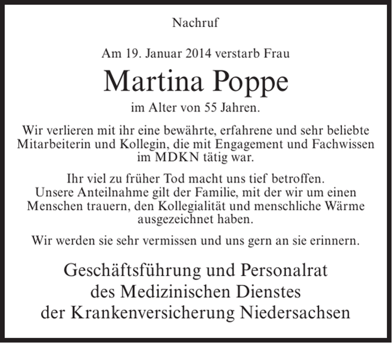 <p>Nachruf<br />Am 19. Januar 2014 verstarb Frau</p><p>Martina Poppe<br />im Alter von 55 Jahren.<br />Wir verlieren mit ihr eine bewährte, erfahrene und sehr beliebte<br />Mitarbeiterin und Kollegin, die mit Engagement und Fachwissen<br />im MDKN tätig war.<br />Ihr viel zu früher Tod macht uns tief betroffen.<br />Unsere Anteilnahme gilt der Familie, mit der wir um einen<br />Menschen trauern, den Kollegialität und menschliche Wärme<br />ausgezeichnet haben.<br />Wir werden sie sehr vermissen und uns gern an sie erinnern.</p><p>Geschäftsführung und Personalrat<br />des Medizinischen Dienstes<br />der Krankenversicherung Niedersachsen</p>