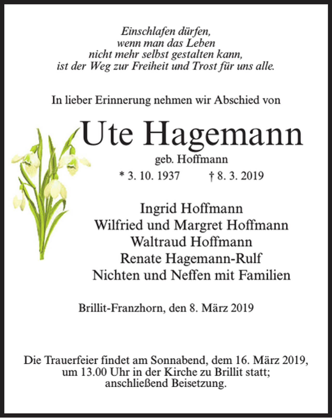 <p>Einschlafen dürfen,<br />wenn man das Leben<br />nicht mehr selbst gestalten kann,<br />ist der Weg zur Freiheit und Trost für uns alle.<br />In lieber Erinnerung nehmen wir Abschied von</p><p>Ute Hagemann<br />geb. Hoffmann<br />* 3. 10. 1937 † 8. 3. 2019</p><p>Ingrid Hoffmann<br />Wilfried und Margret Hoffmann<br />Waltraud Hoffmann<br />Renate Hagemann-Rulf<br />Nichten und Neffen mit Familien<br />Brillit-Franzhorn, den 8. März 2019</p><p>Die Trauerfeier findet am Sonnabend, dem 16. März 2019,<br />um 13.00 Uhr in der Kirche zu Brillit statt;<br />anschließend Beisetzung.</p>