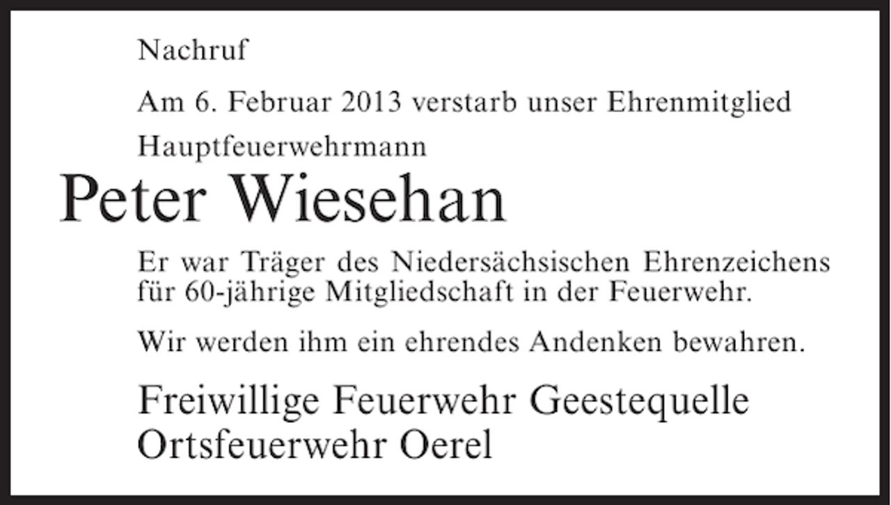 <p>Nachruf<br />Am 6. Februar 2013 verstarb unser Ehrenmitglied<br />Hauptfeuerwehrmann</p><p>Peter Wiesehan<br />Er war Träger des Niedersächsischen Ehrenzeichens<br />für 60-jährige Mitgliedschaft in der Feuerwehr.<br />Wir werden ihm ein ehrendes Andenken bewahren.</p><p>Freiwillige Feuerwehr Geestequelle<br />Ortsfeuerwehr Oerel</p>