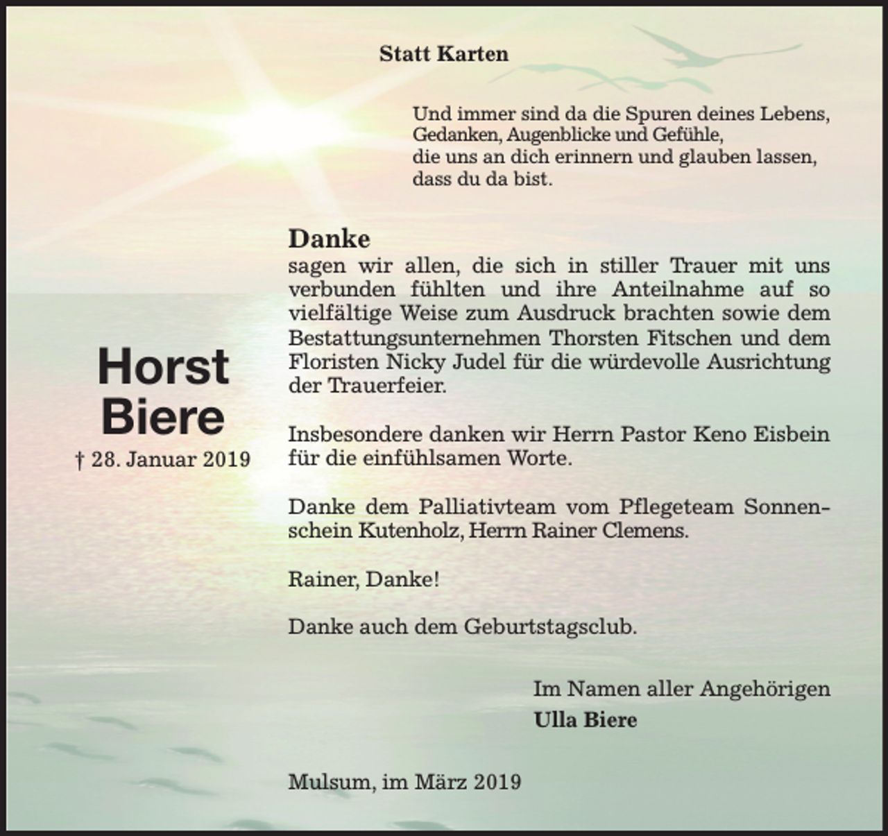 <p>Statt Karten<br />Und immer sind da die Spuren deines Lebens,<br />Gedanken, Augenblicke und Gefühle,<br />die uns an dich erinnern und glauben lassen,<br />dass du da bist.</p><p>Danke</p><p>Horst<br />Biere<br />† 28. Januar 2019</p><p>sagen wir allen, die sich in stiller Trauer mit uns<br />verbunden fühlten und ihre Anteilnahme auf so<br />vielfältige Weise zum Ausdruck brachten sowie dem<br />Bestattungsunternehmen Thorsten Fitschen und dem<br />Floristen Nicky Judel für die würdevolle Ausrichtung<br />der Trauerfeier.<br />Insbesondere danken wir Herrn Pastor Keno Eisbein<br />für die einfühlsamen Worte.<br />Danke dem Palliativteam vom Pflegeteam Sonnenschein Kutenholz, Herrn Rainer Clemens.<br />Rainer, Danke!<br />Danke auch dem Geburtstagsclub.<br />Im Namen aller Angehörigen<br />Ulla Biere<br />Mulsum, im März 2019</p>