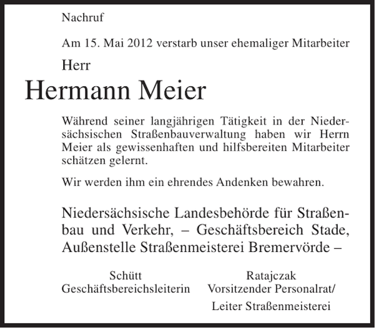 <p>Nachruf<br />Am 15. Mai 2012 verstarb unser ehemaliger Mitarbeiter</p><p>Herr</p><p>Hermann Meier<br />Während seiner langjährigen Tätigkeit in der Niedersächsischen Straßenbauverwaltung haben wir Herrn<br />Meier als gewissenhaften und hilfsbereiten Mitarbeiter<br />schätzen gelernt.<br />Wir werden ihm ein ehrendes Andenken bewahren.</p><p>Niedersächsische Landesbehörde für Straßenbau und Verkehr, – Geschäftsbereich Stade,<br />Außenstelle Straßenmeisterei Bremervörde –<br />Schütt<br />Geschäftsbereichsleiterin</p><p>Ratajczak<br />Vorsitzender Personalrat/<br />Leiter Straßenmeisterei</p>