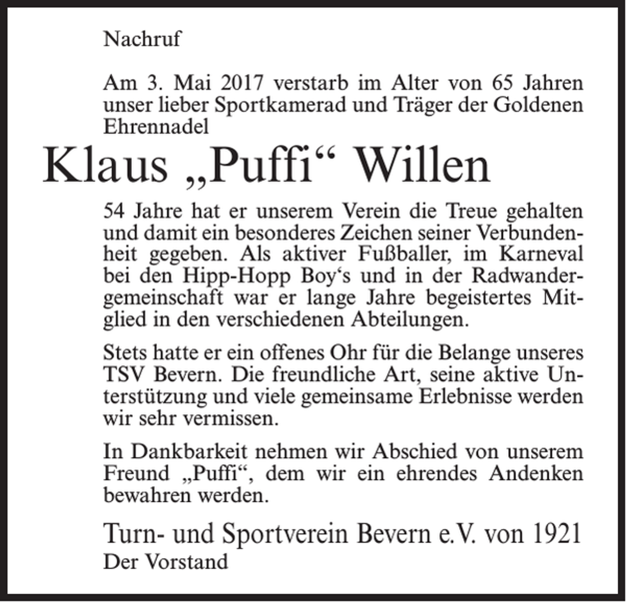 <p>Nachruf<br />Am 3. Mai 2017 verstarb im Alter von 65 Jahren<br />unser lieber Sport­kamerad und Träger der ­Goldenen<br />Ehrennadel</p><p>Klaus „Puffi“ Willen</p><p>54 Jahre hat er unserem Verein die Treue gehalten<br />und damit ein besonderes Zeichen seiner Verbunden­<br />heit gegeben. Als aktiver Fußballer, im Karneval<br />bei den Hipp-Hopp Boy‘s und in der Radwander­<br />gemeinschaft war er lange Jahre ­begeistertes Mit­<br />glied in den verschiedenen Abteilungen.<br />Stets hatte er ein offenes Ohr für die Belange ­unseres<br />TSV Bevern. Die freundliche Art, seine ­aktive Un­<br />terstützung und viele gemeinsame Erlebnisse werden<br />wir sehr vermissen.<br />In Dankbarkeit nehmen wir Abschied von unserem<br />Freund „Puffi“, dem wir ein ehrendes Andenken<br />bewahren werden.</p><p>Turn- und Sportverein Bevern e.V. von 1921<br />Der Vorstand</p>