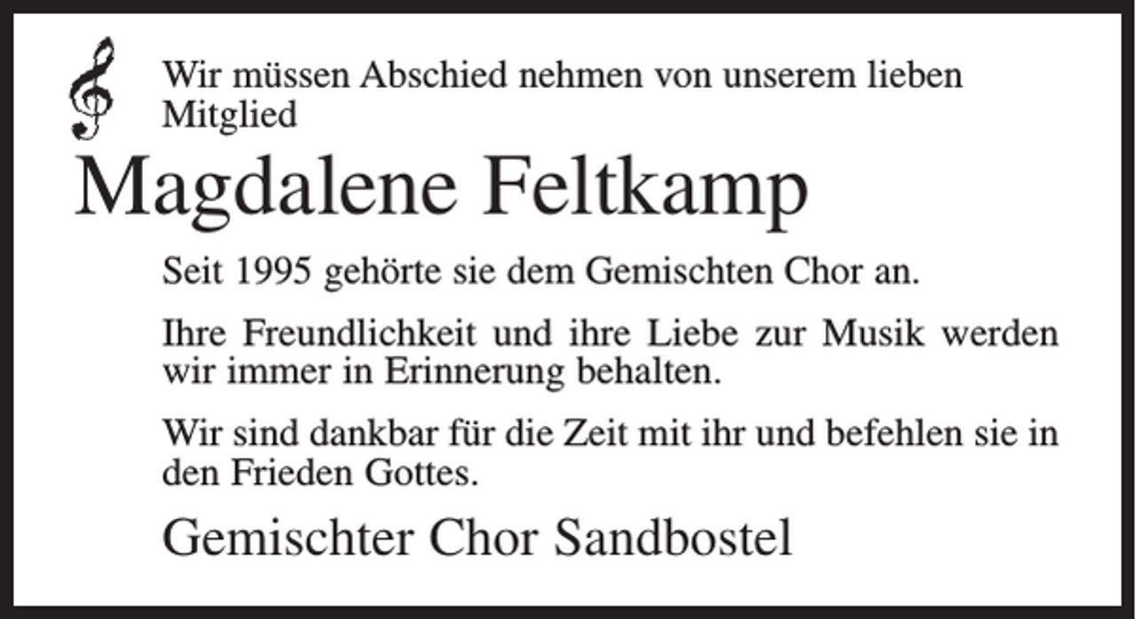<p>Wir müssen Abschied nehmen von unserem lieben<br />Mitglied</p><p>Magdalene Feltkamp<br />Seit 1995 gehörte sie dem Gemischten Chor an.<br />Ihre Freundlichkeit und ihre Liebe zur Musik werden<br />wir immer in Erinnerung behalten.<br />Wir sind dankbar für die Zeit mit ihr und befehlen sie in<br />den Frieden Gottes.</p><p>Gemischter Chor Sandbostel</p>