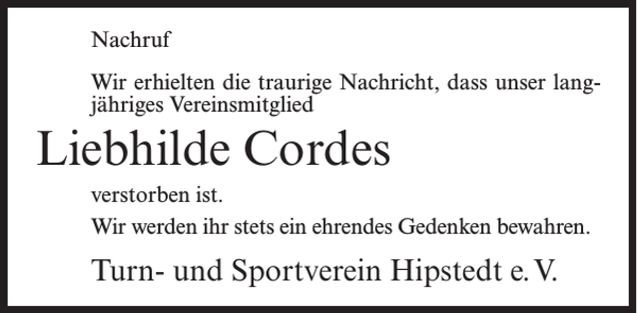 <p>Nachruf<br />Wir erhielten die traurige Nachricht, dass unser langjähriges Vereinsmitglied</p><p>Liebhilde Cordes<br />verstorben ist.<br />Wir werden ihr stets ein ehrendes Gedenken bewahren.</p><p>Turn- und Sportverein Hipstedt e.V.</p>