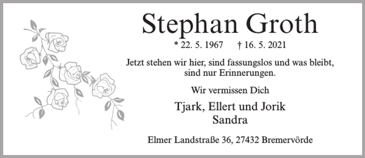 <p>Stephan Groth<br />* 22. 5. 1967</p><p>† 16. 5. 2021</p><p>Jetzt stehen wir hier, sind fassungslos und was bleibt,<br />sind nur Erinnerungen.<br />Wir vermissen Dich</p><p>Tjark, Ellert und Jorik<br />Sandra<br />Elmer Landstraße 36, 27432 Bremervörde</p>