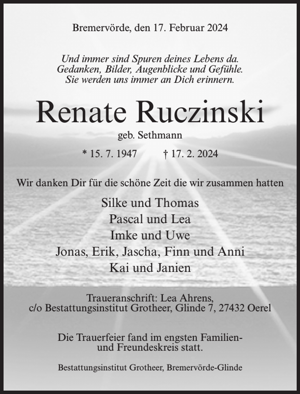 <p>Bremervörde, den 17. Februar 2024<br />Und immer sind Spuren deines Lebens da.<br />Gedanken, Bilder, Augenblicke und Gefühle.<br />Sie werden uns immer an Dich erinnern.</p><p>Renate Ruczinski<br />geb. Sethmann</p><p>* 15. 7. 1947 † 17. 2. 2024<br />Wir danken Dir für die schöne Zeit die wir zusammen hatten</p><p>Silke und Thomas<br />Pascal und Lea<br />Imke und Uwe<br />Jonas, Erik, Jascha, Finn und Anni<br />Kai und Janien<br />Traueranschrift: Lea Ahrens,<br />c/o Bestattungsinstitut Grotheer, Glinde 7, 27432 Oerel<br />Die Trauerfeier fand im engsten Familienund Freundeskreis statt.<br />Bestattungsinstitut Grotheer, Bremervörde-Glinde</p>