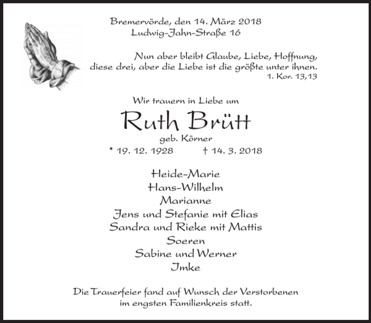 <p>Bremervörde, den 14. März 2018<br />Ludwig-Jahn-Straße 16<br />Nun aber bleibt Glaube, Liebe, Hoffnung,<br />diese drei, aber die Liebe ist die größte unter ihnen.<br />1. Kor. 13,13</p><p>Wir trauern in Liebe um</p><p>Ruth Brütt</p><p>geb. Körner<br />* 19. 12. 1928<br />† 14. 3. 2018</p><p>Heide-Marie<br />Hans-Wilhelm<br />Marianne<br />Jens und Stefanie mit Elias<br />Sandra und Rieke mit Mattis<br />Soeren<br />Sabine und Werner<br />Imke<br />Die Trauerfeier fand auf Wunsch der V<br />erstorbenen<br />im engsten Familienkreis statt.</p>
