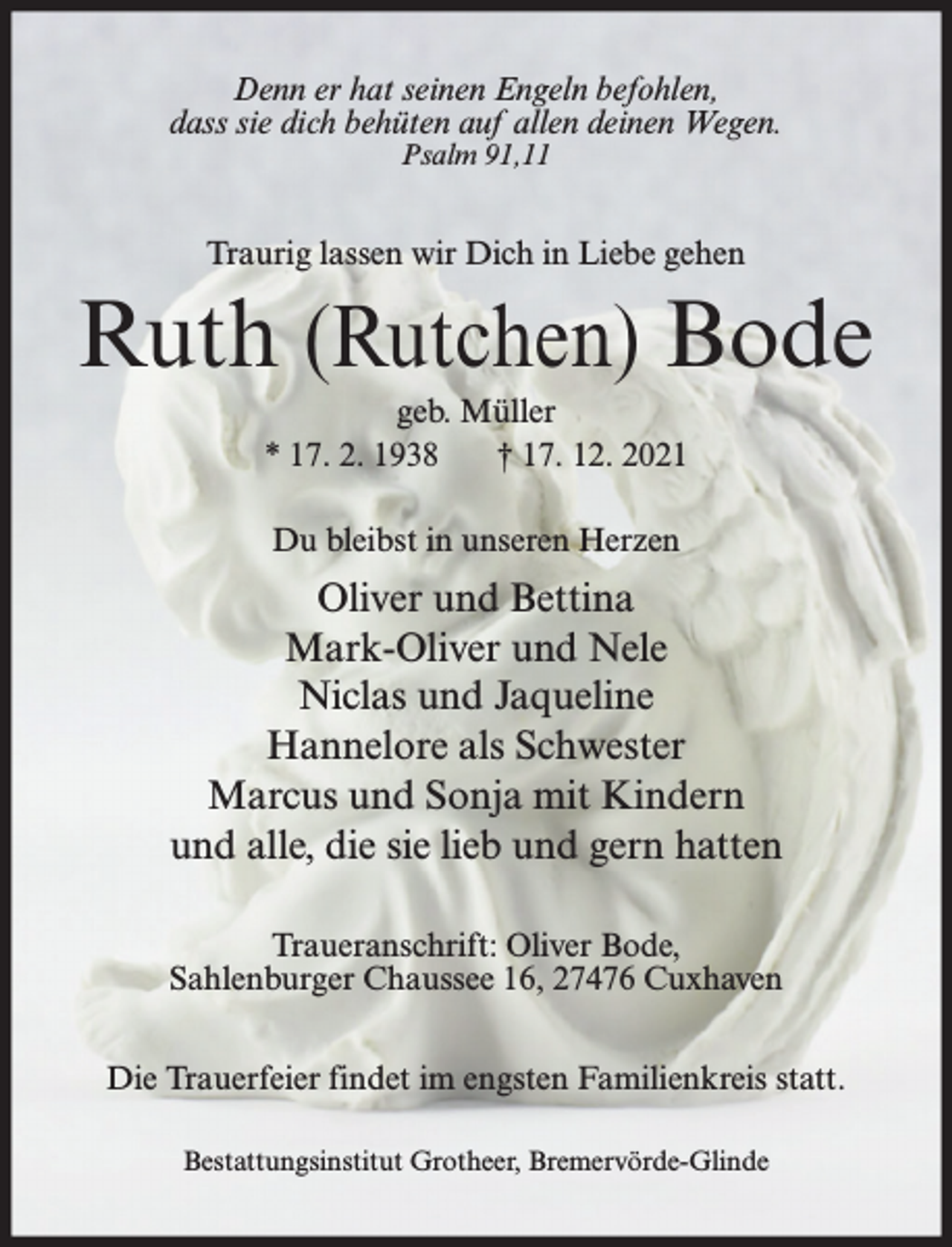 <p>Denn er hat seinen Engeln befohlen,<br />dass sie dich behüten auf allen deinen Wegen.<br />Psalm 91,11</p><p>Traurig lassen wir Dich in Liebe gehen</p><p>Ruth (Rutchen) Bode<br />geb. Müller<br />* 17. 2. 1938<br />† 17. 12. 2021<br />Du bleibst in unseren Herzen</p><p>Oliver und Bettina<br />Mark-Oliver und Nele<br />Niclas und Jaqueline<br />Hannelore als Schwester<br />Marcus und Sonja mit Kindern<br />und alle, die sie lieb und gern hatten<br />Traueranschrift: Oliver Bode,<br />Sahlenburger Chaussee 16, 27476 Cuxhaven<br />Die Trauerfeier findet im engsten Familienkreis statt.<br />Bestattungsinstitut Grotheer, Bremervörde-Glinde</p>