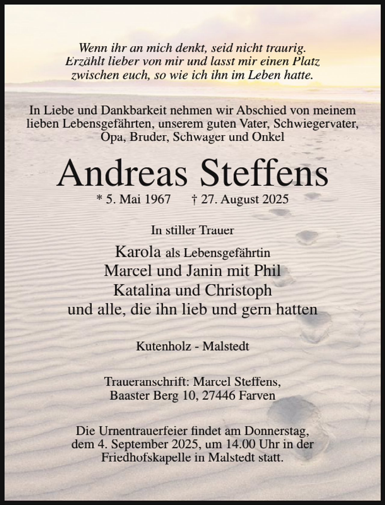 <p>Wenn ihr an mich denkt, seid nicht traurig.<br />Erzählt lieber von mir und lasst mir einen Platz<br />zwischen euch, so wie ich ihn im Leben hatte.<br />In Liebe und Dankbarkeit nehmen wir Abschied von meinem<br />lieben Lebensgefährten, unserem guten Vater, Schwiegervater,<br />Opa, Bruder, Schwager und Onkel</p><p>Andreas Steffens<br />* 5. Mai 1967</p><p>† 27. August 2025</p><p>In stiller Trauer</p><p>Karola als Lebensgefährtin<br />Marcel und Janin mit Phil<br />Katalina und Christoph<br />und alle, die ihn lieb und gern hatten<br />Kutenholz - Malstedt<br />Traueranschrift: Marcel Steffens,<br />Baaster Berg 10, 27446 Farven<br />Die Urnentrauerfeier findet am Donnerstag,<br />dem 4. September 2025, um 14.00 Uhr in der<br />Friedhofskapelle in Malstedt statt.</p>