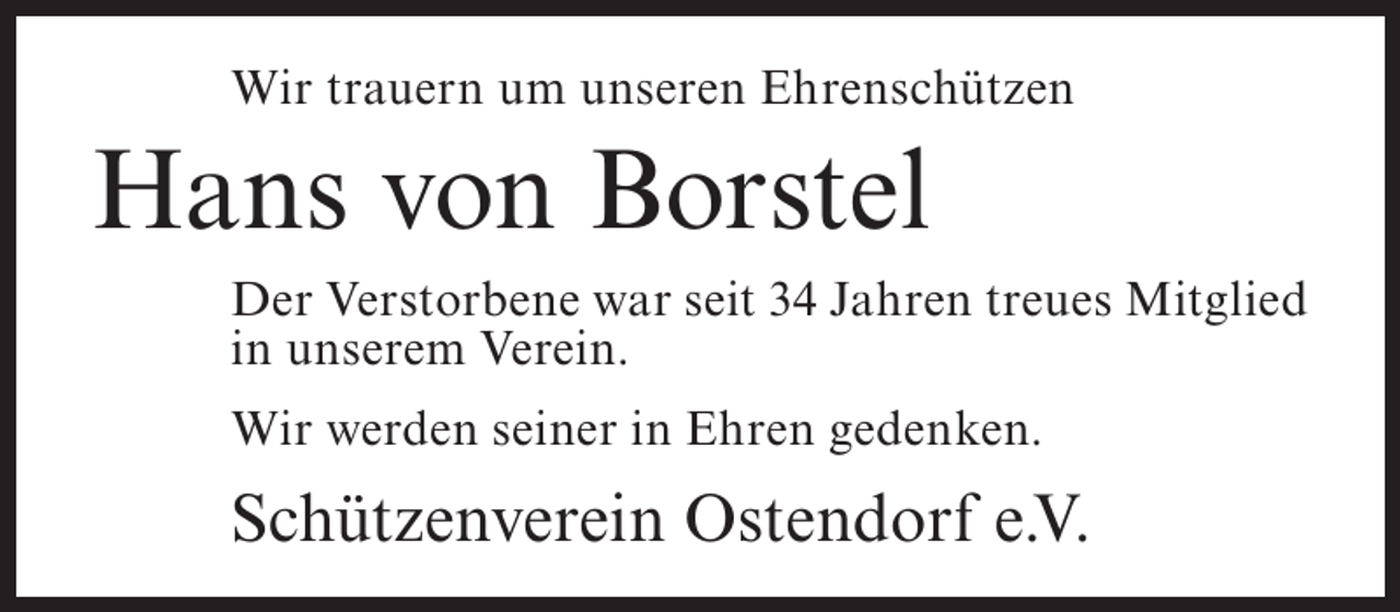 <p>Wir trauern um unseren Ehrenschützen</p><p>Hans von Borstel<br />Der Verstorbene war seit 34 Jahren treues Mitglied<br />in unserem Verein.<br />Wir werden seiner in Ehren gedenken.</p><p>Schützenverein Ostendorf e.V.</p>
