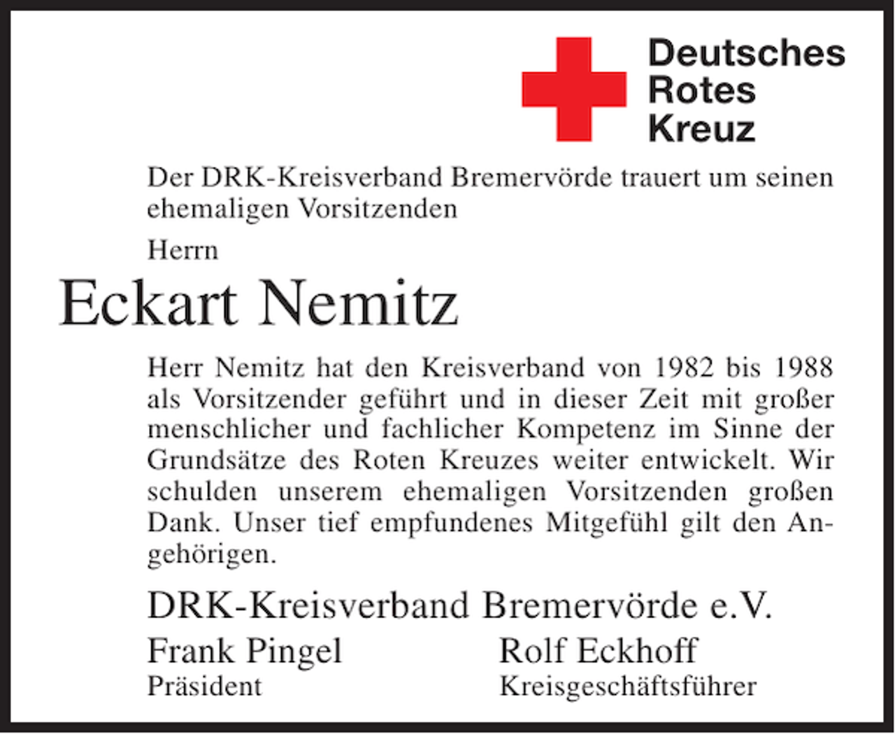 <p>✚</p><p>Deutsches<br />Rotes<br />Kreuz</p><p>Der DRK-Kreisverband Bremervörde trauert um seinen<br />ehemaligen Vorsitzenden<br />Herrn</p><p>Eckart Nemitz<br />Herr Nemitz hat den Kreisverband von 1982 bis 1988<br />als Vorsitzender geführt und in dieser Zeit mit großer<br />menschlicher und fachlicher Kompetenz im Sinne der<br />Grundsätze des Roten Kreuzes weiter entwickelt. Wir<br />schulden unserem ehemaligen Vorsitzenden großen<br />Dank. Unser tief empfundenes Mitgefühl gilt den Angehörigen.</p><p>DRK-Kreisverband Bremervörde e.V.<br />Frank Pingel</p><p>Rolf Eckhoff</p><p>Präsident</p><p>Kreisgeschäftsführer</p>